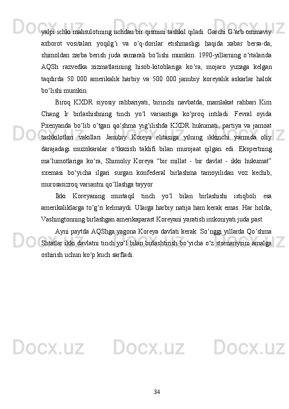 yalpi ichki mahsulotining uchdan bir qismini tashkil qiladi. Garchi G arb ommaviyʻ
axborot   vositalari   yoqilg i   va   o q-dorilar   etishmasligi   haqida   xabar   bersa-da,	
ʻ ʻ
shimoldan   zarba   berish   juda   samarali   bo lishi   mumkin.   1990-yillarning   o rtalarida	
ʻ ʻ
AQSh   razvedka   xizmatlarining   hisob-kitoblariga   ko ra,   mojaro   yuzaga   kelgan	
ʻ
taqdirda   50   000   amerikalik   harbiy   va   500   000   janubiy   koreyalik   askarlar   halok
bo lishi mumkin.	
ʻ
Biroq   KXDR   siyosiy   rahbariyati,   birinchi   navbatda,   mamlakat   rahbari   Kim
Chang   Ir   birlashishning   tinch   yo l   variantiga   ko proq   intiladi.   Fevral   oyida	
ʻ ʻ
Pxenyanda   bo lib   o tgan   qo shma   yig ilishda   KXDR   hukumati,   partiya   va   jamoat	
ʻ ʻ ʻ ʻ
tashkilotlari   vakillari   Janubiy   Koreya   elitasiga   yilning   ikkinchi   yarmida   oliy
darajadagi   muzokaralar   o tkazish   taklifi   bilan   murojaat   qilgan   edi.   Ekspertning	
ʻ
ma lumotlariga   ko ra,   Shimoliy   Koreya   “bir   millat   -   bir   davlat   -   ikki   hukumat”	
ʼ ʻ
sxemasi   bo yicha   ilgari   surgan   konfederal   birlashma   tamoyilidan   voz   kechib,	
ʻ
murosasizroq variantni qo llashga tayyor.	
ʻ
Ikki   Koreyaning   mustaqil   tinch   yo l   bilan   birlashishi   istiqboli   esa	
ʻ
amerikaliklarga to g ri kelmaydi. Ularga harbiy natija ham kerak emas. Har holda,	
ʻ ʻ
Vashingtonning birlashgan amerikaparast Koreyani yaratish imkoniyati juda past.
Ayni paytda AQShga yagona Koreya davlati kerak. So nggi yillarda Qo shma	
ʻ ʻ
Shtatlar ikki davlatni tinch yo l bilan birlashtirish bo yicha o z stsenariysini amalga	
ʻ ʻ ʻ
oshirish uchun ko p kuch sarfladi. 	
ʻ
34 