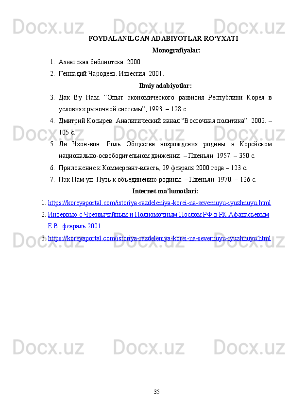 FOYDALANILGAN ADABIYOTLAR RO YXATIʻ
Monografiyalar :
1. Азиатская библиотека. 2000
2. Геннадий Чародеев. Известия. 2001 .
Ilmiy adabiyotlar:
3. Дак   Ву   Нам.   “Опыт   экономического   развития   Республики   Корея   в
условиях рыночной системы”, 1993. – 128  c .
4. Дмитрий Косырев. Аналитический канал “Восточная политика”. 2002 .  –
10 5  c .
5. Ли   Чхон-вон.   Роль   Общества   возрождения   родины   в   Корейском
национально-освободительном движении. – Пхеньян: 1957. – 350  c .
6. Приложение к Коммерсант-власть, 29 февраля 2000 года – 123  c .
7. Пэк Нам-ун. Путь к объединению родины. – Пхеньян: 1970. – 126  c .
Internet   ma ’ lumotlari :
1. https    ://    koreyaportal    .   com    /   istoriya    -   razdeleniya    -   korei    -   na    -   severnuyu    -   iyuzhnuyu    .   html   
2. Интервью        с       Чрезвычайным        и       Полномочным        Послом        РФ        в       РК        Афанасьевым   
Е.В. февраль        2001   
3. https://koreyaportal.com/istoriya-razdeleniya-korei-na-severnuyu-iyuzhnuyu.html   
35 