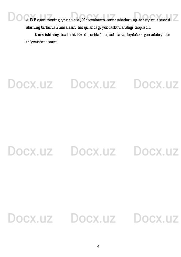 A.D.Bogaturovning   yozishicha,   Koreyalararo   munosabatlarning   asosiy   muammosi
ularning birlashish masalasini hal qilishdagi yondashuvlaridagi farqdadir.
K urs ishining tuzilishi.   Kirish, uchta bob, xulosa va foydalanilgan adabiyotlar
ro yxatidan iborat.ʻ
4 