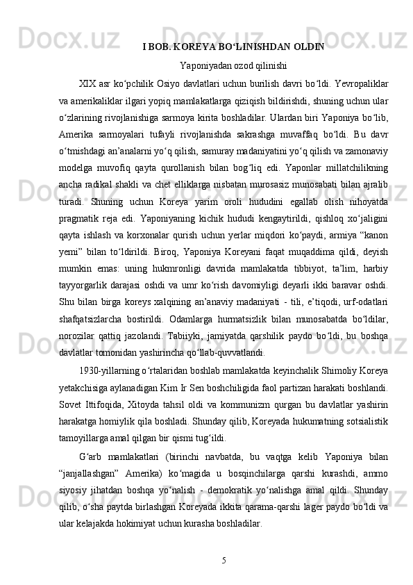 I BOB. KOREYA BO LINISHDAN OLDINʻ
Yaponiyadan ozod qilinishi
XIX asr ko pchilik Osiyo davlatlari uchun burilish davri bo ldi. Yevropaliklar	
ʻ ʻ
va amerikaliklar ilgari yopiq mamlakatlarga qiziqish bildirishdi, shuning uchun ular
o zlarining rivojlanishiga sarmoya kirita boshladilar. Ulardan biri Yaponiya bo lib,	
ʻ ʻ
Amerika   sarmoyalari   tufayli   rivojlanishda   sakrashga   muvaffaq   bo ldi.   Bu   davr	
ʻ
o tmishdagi an’analarni yo q qilish, samuray madaniyatini yo q qilish va zamonaviy	
ʻ ʻ ʻ
modelga   muvofiq   qayta   qurollanish   bilan   bog liq   edi.   Yaponlar   millatchilikning	
ʻ
ancha radikal  shakli  va chet elliklarga nisbatan murosasiz  munosabati  bilan ajralib
turadi.   Shuning   uchun   Koreya   yarim   oroli   hududini   egallab   olish   nihoyatda
pragmatik   reja   edi.   Yaponiyaning   kichik   hududi   kengaytirildi,   qishloq   xo jaligini	
ʻ
qayta   ishlash   va   korxonalar   qurish   uchun   yerlar   miqdori   ko paydi,   armiya   “kanon	
ʻ
yemi”   bilan   to ldirildi.   Biroq,   Yaponiya   Koreyani   faqat   muqaddima   qildi,   deyish	
ʻ
mumkin   emas:   uning   hukmronligi   davrida   mamlakatda   tibbiyot,   ta’lim,   harbiy
tayyorgarlik   darajasi   oshdi   va   umr   ko rish   davomiyligi   deyarli   ikki   baravar   oshdi.	
ʻ
Shu   bilan   birga   koreys   xalqining   an’anaviy   madaniyati   -   tili,   e’tiqodi,   urf-odatlari
shafqatsizlarcha   bostirildi.   Odamlarga   hurmatsizlik   bilan   munosabatda   bo ldilar,	
ʻ
norozilar   qattiq   jazolandi.   Tabiiyki,   jamiyatda   qarshilik   paydo   bo ldi,   bu   boshqa	
ʻ
davlatlar tomonidan yashirincha qo llab-quvvatlandi.	
ʻ
1930-yillarning o rtalaridan boshlab mamlakatda keyinchalik Shimoliy Koreya	
ʻ
yetakchisiga aylanadigan Kim Ir Sen boshchiligida faol partizan harakati boshlandi.
Sovet   Ittifoqida,   Xitoyda   tahsil   oldi   va   kommunizm   qurgan   bu   davlatlar   yashirin
harakatga homiylik qila boshladi. Shunday qilib, Koreyada hukumatning sotsialistik
tamoyillarga amal qilgan bir qismi tug ildi.	
ʻ
G arb   mamlakatlari   (birinchi   navbatda,   bu   vaqtga   kelib   Yaponiya   bilan	
ʻ
“janjallashgan”   Amerika)   ko magida   u   bosqinchilarga   qarshi   kurashdi,   ammo	
ʻ
siyosiy   jihatdan   boshqa   yo nalish   -   demokratik   yo nalishga   amal   qildi.   Shunday	
ʻ ʻ
qilib, o sha paytda birlashgan Koreyada ikkita qarama-qarshi lager paydo bo ldi va	
ʻ ʻ
ular kelajakda hokimiyat uchun kurasha boshladilar.
5 