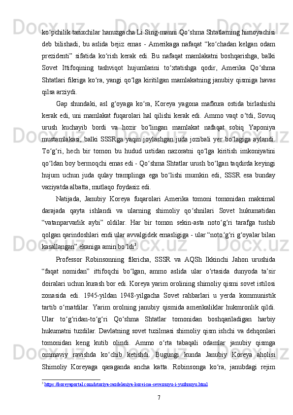 ko pchilik tarixchilar hanuzgacha Li Sing-manni Qo shma Shtatlarning himoyachisiʻ ʻ
deb   bilishadi,   bu   aslida   bejiz   emas   -   Amerikaga   nafaqat   “ko chadan   kelgan   odam	
ʻ
prezidenti”   sifatida   ko rish   kerak   edi.   Bu   nafaqat   mamlakatni   boshqarishga,   balki	
ʻ
Sovet   Ittifoqining   tashviqot   hujumlarini   to xtatishga   qodir,   Amerika   Qo shma	
ʻ ʻ
Shtatlari fikriga ko ra, yangi qo lga kiritilgan mamlakatning janubiy qismiga havas	
ʻ ʻ
qilsa arziydi.
Gap   shundaki,   asl   g oyaga   ko ra,   Koreya   yagona   mafkura   ostida   birlashishi	
ʻ ʻ
kerak   edi,   uni   mamlakat   fuqarolari   hal   qilishi   kerak   edi.   Ammo   vaqt   o tdi,   Sovuq	
ʻ
urush   kuchayib   bordi   va   hozir   bo lingan   mamlakat   nafaqat   sobiq   Yaponiya	
ʻ
mustamlakasi,   balki   SSSRga   yaqin   joylashgan   juda   jozibali   yer   bo lagiga   aylandi.	
ʻ
To g ri,   hech   bir   tomon   bu   hudud   ustidan   nazoratni   qo lga   kiritish   imkoniyatini	
ʻ ʻ ʻ
qo ldan boy bermoqchi emas edi - Qo shma Shtatlar urush bo lgan taqdirda keyingi
ʻ ʻ ʻ
hujum   uchun   juda   qulay   tramplinga   ega   bo lishi   mumkin   edi,   SSSR   esa   bunday	
ʻ
vaziyatda albatta, mutlaqo foydasiz edi.
Natijada,   Janubiy   Koreya   fuqarolari   Amerika   tomoni   tomonidan   maksimal
darajada   qayta   ishlandi   va   ularning   shimoliy   qo shnilari   Sovet   hukumatidan	
ʻ
“vatanparvarlik   aybi”   oldilar.   Har   bir   tomon   sekin-asta   noto g ri   tarafga   tushib	
ʻ ʻ
qolgan qarindoshlari endi ular avvalgidek emasligiga - ular “noto g ri g oyalar bilan
ʻ ʻ ʻ
kasallangan” ekaniga amin bo ldi	
ʻ 3
.
Professor   Robinsonning   fikricha,   SSSR   va   AQSh   Ikkinchi   Jahon   urushida
“faqat   nomidan”   ittifoqchi   bo lgan,   ammo   aslida   ular   o rtasida   dunyoda   ta’sir	
ʻ ʻ
doiralari uchun kurash bor edi. Koreya yarim orolining shimoliy qismi sovet istilosi
zonasida   edi.   1945-yildan   1948-yilgacha   Sovet   rahbarlari   u   yerda   kommunistik
tartib   o rnatdilar.   Yarim   orolning   janubiy   qismida   amerikaliklar   hukmronlik   qildi.	
ʻ
Ular   to g ridan-to g ri   Qo shma   Shtatlar   tomonidan   boshqariladigan   harbiy
ʻ ʻ ʻ ʻ ʻ
hukumatni tuzdilar. Davlatning sovet  tuzilmasi  shimoliy qism ishchi va dehqonlari
tomonidan   keng   kutib   olindi.   Ammo   o rta   tabaqali   odamlar   janubiy   qismga	
ʻ
ommaviy   ravishda   ko chib   ketishdi.   Bugungi   kunda   Janubiy   Koreya   aholisi	
ʻ
Shimoliy   Koreyaga   qaraganda   ancha   katta.   Robinsonga   ko ra,   janubdagi   rejim	
ʻ
3
  https    ://    koreyaportal    .   com    /   istoriya    -   razdeleniya    -   korei    -   na    -   severnuyu    -   i   -   yuzhnuyu    .   html   
7 