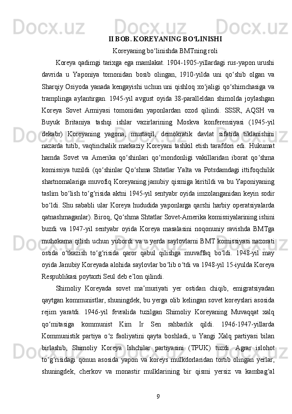 II BOB. KOREYANING BO LINISHIʻ
Koreyaning bo linishda BMTning roli	
ʻ
Koreya qadimgi tarixga ega mamlakat. 1904-1905-yillardagi rus-yapon urushi
davrida   u   Yaponiya   tomonidan   bosib   olingan,   1910-yilda   uni   qo shib   olgan   va	
ʻ
Sharqiy Osiyoda yanada kengayishi  uchun uni qishloq xo jaligi qo shimchasiga va	
ʻ ʻ
tramplinga   aylantirgan.   1945-yil   avgust   oyida   38-paralleldan   shimolda   joylashgan
Koreya   Sovet   Armiyasi   tomonidan   yaponlardan   ozod   qilindi.   SSSR,   AQSH   va
Buyuk   Britaniya   tashqi   ishlar   vazirlarining   Moskva   konferensiyasi   (1945-yil
dekabr)   Koreyaning   yagona,   mustaqil,   demokratik   davlat   sifatida   tiklanishini
nazarda tutib, vaqtinchalik markaziy Koreyani  tashkil  etish  tarafdori  edi. Hukumat
hamda   Sovet   va   Amerika   qo shinlari   qo mondonligi   vakillaridan   iborat   qo shma	
ʻ ʻ ʻ
komissiya   tuzildi   (qo shinlar   Qo shma   Shtatlar   Yalta   va   Potsdamdagi   ittifoqchilik	
ʻ ʻ
shartnomalariga muvofiq Koreyaning janubiy qismiga kiritildi va bu Yaponiyaning
taslim bo lish to g risida aktni 1945-yil sentyabr oyida imzolanganidan keyin sodir	
ʻ ʻ ʻ
bo ldi. Shu sababli  ular Koreya hududida yaponlarga qarshi  harbiy operatsiyalarda	
ʻ
qatnashmaganlar). Biroq, Qo shma Shtatlar Sovet-Amerika komissiyalarining ishini	
ʻ
buzdi   va   1947-yil   sentyabr   oyida   Koreya   masalasini   noqonuniy   ravishda   BMTga
muhokama qilish uchun yubordi  va u yerda saylovlarni  BMT  komissiyasi  nazorati
ostida   o tkazish   to g risida   qaror   qabul   qilishga   muvaffaq   bo ldi.   1948-yil   may	
ʻ ʻ ʻ ʻ
oyida Janubiy Koreyada alohida saylovlar bo lib o tdi va 1948-yil 15-iyulda Koreya	
ʻ ʻ
Respublikasi poytaxti Seul deb e’lon qilindi.
Shimoliy   Koreyada   sovet   ma muriyati   yer   ostidan   chiqib,   emigratsiyadan	
ʼ
qaytgan kommunistlar, shuningdek, bu yerga olib kelingan sovet koreyslari asosida
rejim   yaratdi.   1946-yil   fevralida   tuzilgan   Shimoliy   Koreyaning   Muvaqqat   xalq
qo mitasiga   kommunist   Kim   Ir   Sen   rahbarlik   qildi.   1946-1947-yillarda	
ʻ
Kommunistik   partiya   o z   faoliyatini   qayta   boshladi,   u   Yangi   Xalq   partiyasi   bilan	
ʻ
birlashib,   Shimoliy   Koreya   Ishchilar   partiyasini   (TPUK)   tuzdi.   Agrar   islohot
to g risidagi   qonun   asosida   yapon   va   koreys   mulkdorlaridan   tortib   olingan   yerlar,	
ʻ ʻ
shuningdek,   cherkov   va   monastir   mulklarining   bir   qismi   yersiz   va   kambag al	
ʻ
9 