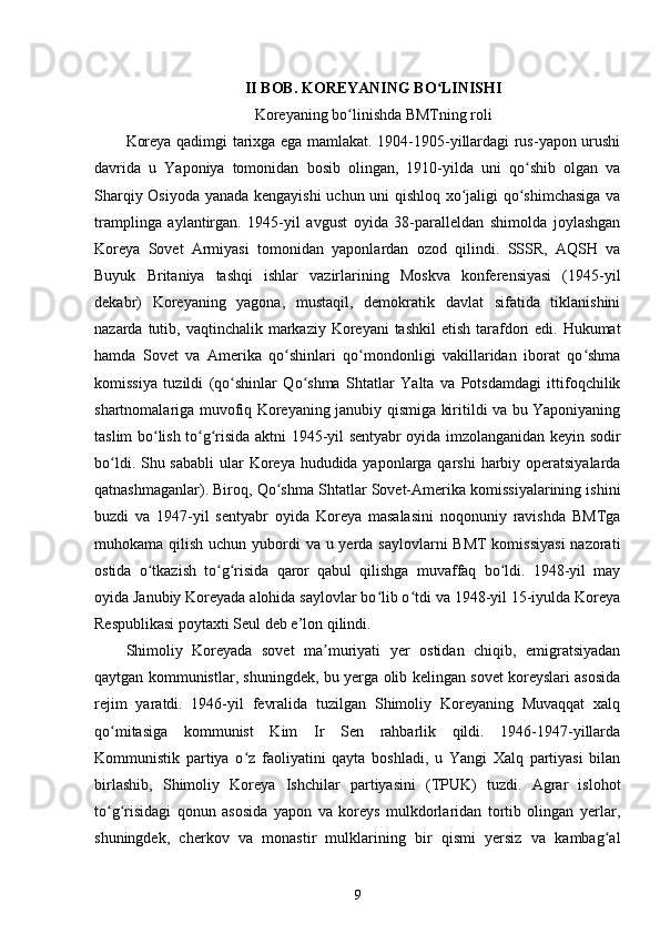 II BOB. KOREYANING BO LINISHIʻ
Koreyaning bo linishda BMTning roli	
ʻ
Koreya qadimgi tarixga ega mamlakat. 1904-1905-yillardagi rus-yapon urushi
davrida   u   Yaponiya   tomonidan   bosib   olingan,   1910-yilda   uni   qo shib   olgan   va	
ʻ
Sharqiy Osiyoda yanada kengayishi  uchun uni qishloq xo jaligi qo shimchasiga va	
ʻ ʻ
tramplinga   aylantirgan.   1945-yil   avgust   oyida   38-paralleldan   shimolda   joylashgan
Koreya   Sovet   Armiyasi   tomonidan   yaponlardan   ozod   qilindi.   SSSR,   AQSH   va
Buyuk   Britaniya   tashqi   ishlar   vazirlarining   Moskva   konferensiyasi   (1945-yil
dekabr)   Koreyaning   yagona,   mustaqil,   demokratik   davlat   sifatida   tiklanishini
nazarda tutib, vaqtinchalik markaziy Koreyani  tashkil  etish  tarafdori  edi. Hukumat
hamda   Sovet   va   Amerika   qo shinlari   qo mondonligi   vakillaridan   iborat   qo shma	
ʻ ʻ ʻ
komissiya   tuzildi   (qo shinlar   Qo shma   Shtatlar   Yalta   va   Potsdamdagi   ittifoqchilik	
ʻ ʻ
shartnomalariga muvofiq Koreyaning janubiy qismiga kiritildi va bu Yaponiyaning
taslim bo lish to g risida aktni 1945-yil sentyabr oyida imzolanganidan keyin sodir	
ʻ ʻ ʻ
bo ldi. Shu sababli  ular Koreya hududida yaponlarga qarshi  harbiy operatsiyalarda	
ʻ
qatnashmaganlar). Biroq, Qo shma Shtatlar Sovet-Amerika komissiyalarining ishini	
ʻ
buzdi   va   1947-yil   sentyabr   oyida   Koreya   masalasini   noqonuniy   ravishda   BMTga
muhokama qilish uchun yubordi  va u yerda saylovlarni  BMT  komissiyasi  nazorati
ostida   o tkazish   to g risida   qaror   qabul   qilishga   muvaffaq   bo ldi.   1948-yil   may	
ʻ ʻ ʻ ʻ
oyida Janubiy Koreyada alohida saylovlar bo lib o tdi va 1948-yil 15-iyulda Koreya	
ʻ ʻ
Respublikasi poytaxti Seul deb e’lon qilindi.
Shimoliy   Koreyada   sovet   ma muriyati   yer   ostidan   chiqib,   emigratsiyadan	
ʼ
qaytgan kommunistlar, shuningdek, bu yerga olib kelingan sovet koreyslari asosida
rejim   yaratdi.   1946-yil   fevralida   tuzilgan   Shimoliy   Koreyaning   Muvaqqat   xalq
qo mitasiga   kommunist   Kim   Ir   Sen   rahbarlik   qildi.   1946-1947-yillarda	
ʻ
Kommunistik   partiya   o z   faoliyatini   qayta   boshladi,   u   Yangi   Xalq   partiyasi   bilan	
ʻ
birlashib,   Shimoliy   Koreya   Ishchilar   partiyasini   (TPUK)   tuzdi.   Agrar   islohot
to g risidagi   qonun   asosida   yapon   va   koreys   mulkdorlaridan   tortib   olingan   yerlar,	
ʻ ʻ
shuningdek,   cherkov   va   monastir   mulklarining   bir   qismi   yersiz   va   kambag al	
ʻ
9