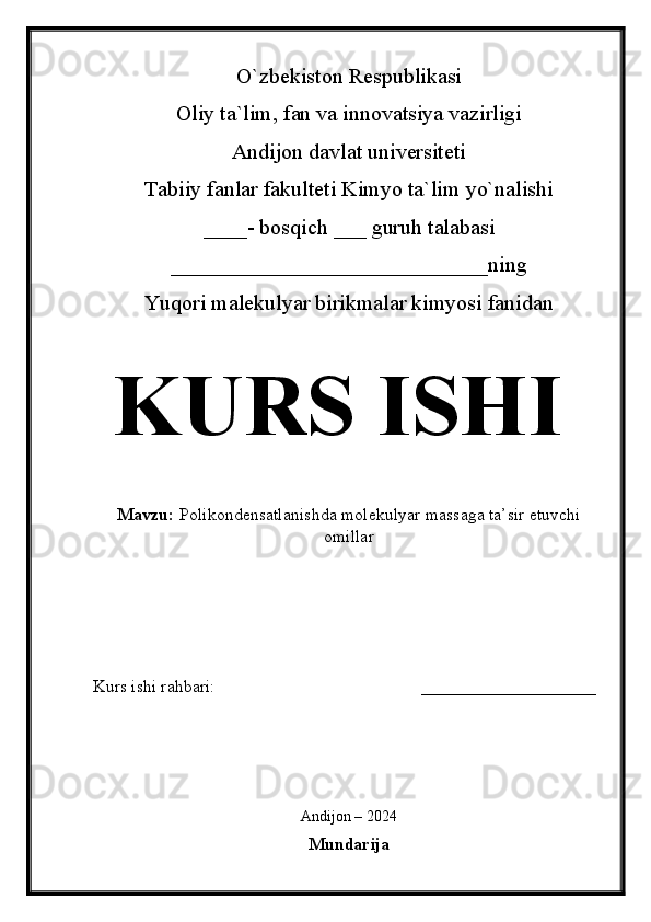 O`zbekiston Respublikasi
Oliy ta`lim, fan va innovatsiya vazirligi
Andijon davlat universiteti 
Tabiiy fanlar fakulteti Kimyo ta`lim yo`nalishi 
____- bosqich ___ guruh talabasi
_____________________________ ning 
Yuqori malekulyar birikmalar kimyosi fanidan   
KURS ISHI
Mavzu:   Polikondensatlanishda molekulyar massaga ta’sir etuvchi
omillar
  
Kurs ishi rahbari:                                               ____________________
 
Andijon – 2024
Mundarija