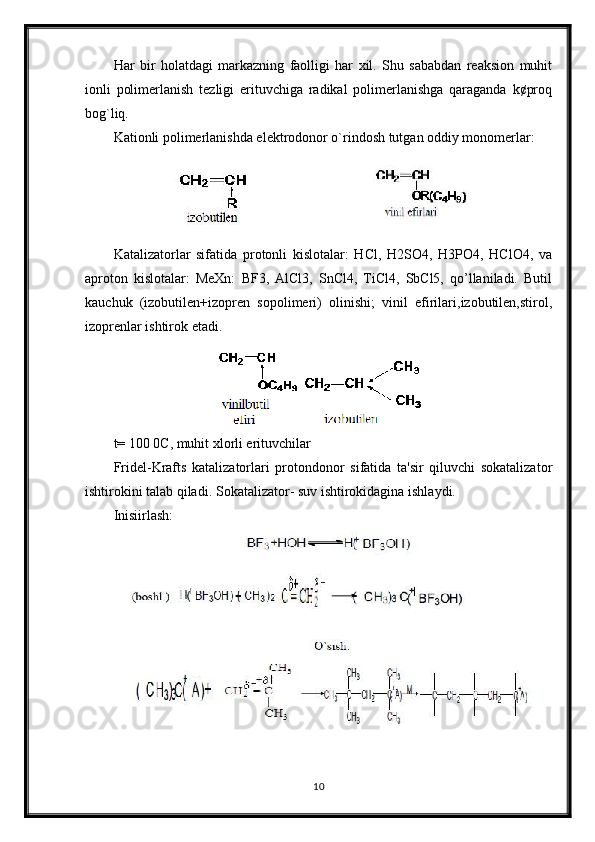 Har   bir   holatdagi   markazning   faolligi   har   xil.   Shu   sababdan   reaksion   muhit
ionli   polimerlanish   tezligi   erituvchiga   radikal   polimerlanishga   qaraganda   k¢proq
bog`liq.
Kationli polimerlanishda elektrodonor o`rindosh tutgan oddiy monomerlar:
Katalizatorlar   sifatida   protonli   kislotalar:   HCl,   H2SO4,   H3PO4,   HClO4,   va
aproton   kislotalar:   MeXn:   BF3,   AlCl3,   SnCl4,   TiCl4,   SbCl5,   qo’llaniladi.   Butil
kauchuk   (izobutilen+izopren   sopolimeri)   olinishi;   vinil   efirilari,izobutilen,stirol,
izoprenlar ishtirok etadi.
t= 100 0C, muhit xlorli erituvchilar
Fridel-Krafts   katalizatorlari   protondonor   sifatida   ta'sir   qiluvchi   sokatalizator
ishtirokini talab qiladi.  Sokatalizator- suv ishtirokidagina ishlaydi.
Inisiirlash:
10 