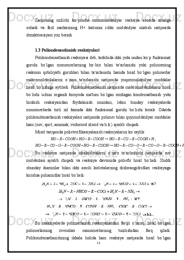 Zanjirning   uzilishi   ko`pincha   monomolekulyar   reaksiya   asosida   amalga
oshadi   va   faol   markazning   H+   kationni   ichki   molekulyar   uzatish   natijasida
dezaktivasiyasi yuz beradi.
1.3 Poliondensatlanish reaksiyalari
Polikondensatlanish reaksiyasi deb, tarkibida ikki yoki undan ko`p funksional
guruhi   bo`lgan   monomerlarning   bir-biri   bilan   ta'sirlanishi   yoki   polimerning
reaksion   qobiliyatli   guruhlari   bilan   ta'sirlanishi   hamda   hosil   bo`lgan   polimerlar
makromolekulalarini   o`zaro   ta'sirlanishi   natijasida   yuqorimolekulyar   moddalar
hosil   bo`lishiga   aytiladi.   Polikondensatlanish   natijasida   makromolekulalarni   hosil
bo`lishi   uchun   organik   kimyoda   ma'lum   bo`lgan   xoxlagan   kondensatlanish   yoki
birikish   reaksiyasidan   foydalanish   mumkin,   lekin   bunday   reaksiyalarda
monomerlarda   turli   xil   kamida   ikki   funksional   guruhi   bo`lishi   kerak.   Odatda
polikondensatlanish reaksiyalari natijasida polimer bilan quyimolekulyar moddalar
ham (suv, spirt, ammiak, vodorood xlorid va h.k.) ajralib chiqadi.
Misol tariqasida polieterifikasiyalanish reaksiyalarini ko`raylik:HO	−	R−COOH	+HO	−	R−COOH	→	HO	−	R−CO	−	R−COOH	+H	2	
HO	−	R−CO	−O−	R−COOH	+HO	−	R−COOH	→	HO	−	R−CO	−O−	R−	CO	−O−	R−COOH	+H	2va	h.k…
Bu   reaksiya   natijasida   oksikislotalarni   o`zaro   ta'sirlashishi   natijasida   suv
molekulasi   ajralib   chiqadi   va   reaksiya   davomida   poliefir   hosil   bo`ladi.   Xuddi
shunday   diaminlar   bilan   ikki   asosli   kislotalarning   dixlorangidridlari   reaksiyaga
kirishsa poliamidlar hosil bo`ladi:
Bu   reaksiyalarda   polimerlanish   reaksiyalaridan   farqli   o`laroq,   hosil   bo`lgan
polimerlarning   zvenolari   monomerlarning   tuzilishidan   farq   qiladi.
Polikondensatlanishning   ikkala   holida   ham   reaksiya   natijasida   hosil   bo`lgan
11 