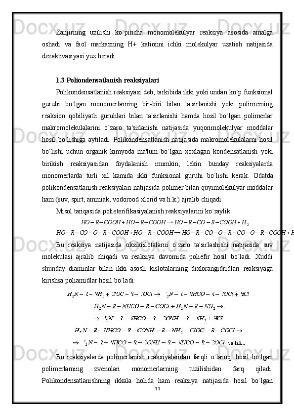 Zanjirning   uzilishi   ko`pincha   monomolekulyar   reaksiya   asosida   amalga
oshadi   va   faol   markazning   H+   kationni   ichki   molekulyar   uzatish   natijasida
dezaktivasiyasi yuz beradi.
1.3 Poliondensatlanish reaksiyalari
Polikondensatlanish reaksiyasi deb, tarkibida ikki yoki undan ko`p funksional
guruhi   bo`lgan   monomerlarning   bir-biri   bilan   ta'sirlanishi   yoki   polimerning
reaksion   qobiliyatli   guruhlari   bilan   ta'sirlanishi   hamda   hosil   bo`lgan   polimerlar
makromolekulalarini   o`zaro   ta'sirlanishi   natijasida   yuqorimolekulyar   moddalar
hosil   bo`lishiga   aytiladi.   Polikondensatlanish   natijasida   makromolekulalarni   hosil
bo`lishi   uchun   organik   kimyoda   ma'lum   bo`lgan   xoxlagan   kondensatlanish   yoki
birikish   reaksiyasidan   foydalanish   mumkin,   lekin   bunday   reaksiyalarda
monomerlarda   turli   xil   kamida   ikki   funksional   guruhi   bo`lishi   kerak.   Odatda
polikondensatlanish reaksiyalari natijasida polimer bilan quyimolekulyar moddalar
ham (suv, spirt, ammiak, vodorood xlorid va h.k.) ajralib chiqadi.
Misol tariqasida polieterifikasiyalanish reaksiyalarini ko`raylik:HO	−	R−COOH	+HO	−	R−COOH	→	HO	−	R−CO	−	R−COOH	+H	2	
HO	−	R−CO	−O−	R−COOH	+HO	−	R−COOH	→	HO	−	R−CO	−O−	R−	CO	−O−	R−COOH	+H	2va	h.k…
Bu   reaksiya   natijasida   oksikislotalarni   o`zaro   ta'sirlashishi   natijasida   suv
molekulasi   ajralib   chiqadi   va   reaksiya   davomida   poliefir   hosil   bo`ladi.   Xuddi
shunday   diaminlar   bilan   ikki   asosli   kislotalarning   dixlorangidridlari   reaksiyaga
kirishsa poliamidlar hosil bo`ladi:
Bu   reaksiyalarda   polimerlanish   reaksiyalaridan   farqli   o`laroq,   hosil   bo`lgan
polimerlarning   zvenolari   monomerlarning   tuzilishidan   farq   qiladi.
Polikondensatlanishning   ikkala   holida   ham   reaksiya   natijasida   hosil   bo`lgan
11