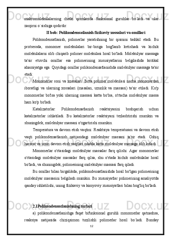 makromolekulalarning   chetki   qismlarida   funksional   guruhlar   bo`ladi   va   ular
zanjirni o`sishiga qodirdir. 
II bob: Polikondensatlanish fizikaviy xossalari va omillari
Polikondensatlanish,   polimerlar   yaratishning   bir   qismini   tashkil   etadi.   Bu
protsessda,   monomer   molekulalari   bir-biriga   bog'lanib   ketishadi   va   kichik
molekulalarni olib chiqarib polimer molekulasi hosil bo'ladi. Molekulyar massaga
ta'sir   etuvchi   omillar   esa   polimerining   xususiyatlarini   belgilashda   kritikal
ahamiyatga ega. Quyidagi omillar polikondensatlanishda molekulyar massaga ta'sir
etadi:
Monomerlar   soni   va   xossalari:   Bitta   polimer   molekulasi   necha   monomerdan
iboratligi   va   ularning   xossalari   (masalan,   uzunlik   va   massasi)   ta'sir   etiladi.   Ko'p
monomerlar   bo'lsa   yoki   ularning   massasi   katta   bo'lsa,   o'rtacha   molekulyar   massa
ham ko'p bo'ladi.
Katalizatorlar:   Polikondensatlanish   reaktsiyasini   boshqarish   uchun
katalizatorlar   ishlatiladi.   Bu   katalizatorlar   reaktsiyani   tezlashtirishi   mumkin   va
shuningdek, molekulyar massani o'zgartirishi mumkin.
Temperatura va davom etish vaqtini: Reaktsiya temperaturasi va davom etish
vaqti   polikondensatlanish   natijasidagi   molekulyar   massani   ta'sir   etadi.   Oshiq
harorat va uzun davom etish vaqtlari odatda katta molekulyar massaga olib keladi.
Monomerlar   o'rtasidagi   molekulyar   massalar   farq   qilishi:   Agar   monomerlar
o'rtasidagi   molekulyar   massalar   farq   qilsa,   shu   o'rtada   kichik   molekulalar   hosil
bo'ladi, va shuningdek, polimerining molekulyar massasi farq qiladi.
Bu omillar bilan birgalikda, polikondensatlanishda hosil bo'lgan polimerining
molekulyar massasini belgilash mumkin. Bu xususiyatlar polimerining amaliyotda
qanday ishlatilishi, uning fizikaviy va kimyoviy xususiyatlari bilan bog'liq bo'ladi.
2.1Polikondensatlanishning turlari
a)   polikondensatlanishga   faqat   bifunksional   guruhli   monomerlar   qatnashsa,
reaksiya   natijasida   chiziqsimon   tuzilishli   polimerlar   hosil   bo`ladi.   Bunday
12 