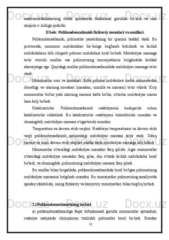 makromolekulalarning   chetki   qismlarida   funksional   guruhlar   bo`ladi   va   ular
zanjirni o`sishiga qodirdir. 
II bob: Polikondensatlanish fizikaviy xossalari va omillari
Polikondensatlanish,   polimerlar   yaratishning   bir   qismini   tashkil   etadi.   Bu
protsessda,   monomer   molekulalari   bir-biriga   bog'lanib   ketishadi   va   kichik
molekulalarni olib chiqarib polimer molekulasi hosil bo'ladi. Molekulyar massaga
ta'sir   etuvchi   omillar   esa   polimerining   xususiyatlarini   belgilashda   kritikal
ahamiyatga ega. Quyidagi omillar polikondensatlanishda molekulyar massaga ta'sir
etadi:
Monomerlar   soni   va   xossalari:   Bitta   polimer   molekulasi   necha   monomerdan
iboratligi   va   ularning   xossalari   (masalan,   uzunlik   va   massasi)   ta'sir   etiladi.   Ko'p
monomerlar   bo'lsa   yoki   ularning   massasi   katta   bo'lsa,   o'rtacha   molekulyar   massa
ham ko'p bo'ladi.
Katalizatorlar:   Polikondensatlanish   reaktsiyasini   boshqarish   uchun
katalizatorlar   ishlatiladi.   Bu   katalizatorlar   reaktsiyani   tezlashtirishi   mumkin   va
shuningdek, molekulyar massani o'zgartirishi mumkin.
Temperatura va davom etish vaqtini: Reaktsiya temperaturasi va davom etish
vaqti   polikondensatlanish   natijasidagi   molekulyar   massani   ta'sir   etadi.   Oshiq
harorat va uzun davom etish vaqtlari odatda katta molekulyar massaga olib keladi.
Monomerlar   o'rtasidagi   molekulyar   massalar   farq   qilishi:   Agar   monomerlar
o'rtasidagi   molekulyar   massalar   farq   qilsa,   shu   o'rtada   kichik   molekulalar   hosil
bo'ladi, va shuningdek, polimerining molekulyar massasi farq qiladi.
Bu omillar bilan birgalikda, polikondensatlanishda hosil bo'lgan polimerining
molekulyar massasini belgilash mumkin. Bu xususiyatlar polimerining amaliyotda
qanday ishlatilishi, uning fizikaviy va kimyoviy xususiyatlari bilan bog'liq bo'ladi.
2.1Polikondensatlanishning turlari
a)   polikondensatlanishga   faqat   bifunksional   guruhli   monomerlar   qatnashsa,
reaksiya   natijasida   chiziqsimon   tuzilishli   polimerlar   hosil   bo`ladi.   Bunday
12