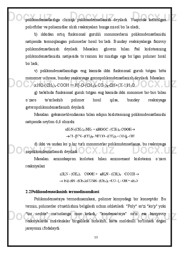 polikondensatlashga   chiziqli   polikondensatlanish   deyiladi.   Yuqorida   keltirilgan
poliefirlar va poliamidlar olish reaksiyalari bunga misol bo`la oladi;
b)   ikkidan   ortiq   funksional   guruhli   monomerlarni   polikondensatlanishi
natijasida   tarmoqlangan   polimerlar   hosil   bo`ladi.   Bunday   reaksiyalarga   fazoviy
polikondensatlanish   deyiladi.   Masalan:   gliserin   bilan   ftal   kislotasining
polikondensatlanishi   natijasida   to`rsimon   ko`rinishga   ega   bo`lgan   polimer   hosil
bo`ladi;
v)   polikondensatlanishga   eng   kamida   ikki   funksional   guruh   tutgan   bitta
monomer uchrasa, bunday reaksiyaga gomopolikondensatlanish deyiladi. Masalan:
x HO-(CH
2 )
6 -COOH  →
 H[-O-(CH
2 )
6 -CO-)
X -OH+(X-1)H
2 O
g) tarkibida funksional guruh tutgan eng kamida ikki monomer bir-biri bilan
o`zaro   ta'sirlashib   polimer   hosil   qilsa,   bunday   reaksiyaga
geteropolikondensatlanish deyiladi.
Masalan:   geksametilendiamin  bilan adipin  kislotasining  polikondensatlanishi
natijasida neylon-6,6 olinishi
d) ikki va undan ko`p bir turli monomerlar polikondensatlansa, bu reaksiyaga
sopolikondensatlanish deyiladi.
Masalan:   aminokapron   kislotasi   bilan   aminoenant   kislotasini   o`zaro
reaksiyalari
2.2 Polikondensatlanish termodinamikasi
Polikondensatsiya   termodinamikasi,   polimer   kimyodagi   bir   konseptdir.   Bu
termin, polimerlar o'rnatilishini belgilash uchun ishlatiladi. "Poly" so'zi "ko'p" yoki
"bir   nechta"   ma'nolariga   mos   keladi,   "kondensatsiya"   so'zi   esa   kimyoviy
reaksiyalarda   molekulalar   birgalikda   birlashib,   katta   molekulli   bo'lishadi   degan
jarayonni ifodalaydi.
13 