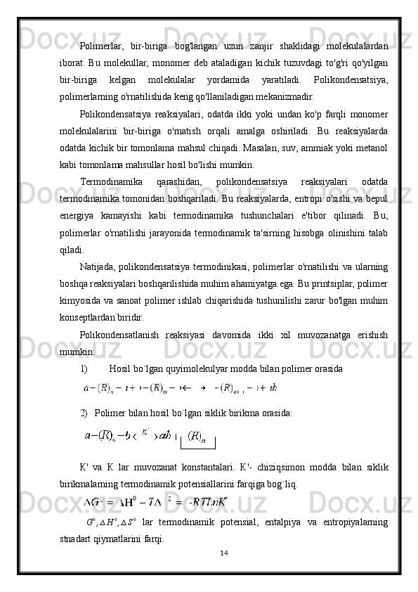 Polimerlar,   bir-biriga   bog'langan   uzun   zanjir   shaklidagi   molekulalardan
iborat.   Bu   molekullar,   monomer   deb   ataladigan   kichik   tuzuvdagi   to'g'ri   qo'yilgan
bir-biriga   kelgan   molekulalar   yordamida   yaratiladi.   Polikondensatsiya,
polimerlarning o'rnatilishida keng qo'llaniladigan mekanizmadir.
Polikondensatsiya   reaksiyalari,   odatda   ikki   yoki   undan   ko'p   farqli   monomer
molekulalarini   bir-biriga   o'rnatish   orqali   amalga   oshiriladi.   Bu   reaksiyalarda
odatda kichik bir tomonlama mahsul chiqadi. Masalan, suv, ammiak yoki metanol
kabi tomonlama mahsullar hosil bo'lishi mumkin.
Termodinamika   qarashidan,   polikondensatsiya   reaksiyalari   odatda
termodinamika tomonidan boshqariladi. Bu reaksiyalarda, entropi o'sishi va bepul
energiya   kamayishi   kabi   termodinamika   tushunchalari   e'tibor   qilinadi.   Bu,
polimerlar   o'rnatilishi   jarayonida   termodinamik   ta'sirning   hisobga   olinishini   talab
qiladi.
Natijada, polikondensatsiya  termodinikasi, polimerlar  o'rnatilishi  va ularning
boshqa reaksiyalari boshqarilishida muhim ahamiyatga ega. Bu printsiplar, polimer
kimyosida va sanoat polimer ishlab chiqarishida tushunilishi zarur bo'lgan muhim
konseptlardan biridir.
Polikondensatlanish   reaksiyasi   davomida   ikki   xil   muvozanatga   erishish
mumkin: 
1) Hosil bo`lgan quyimolekulyar modda bilan polimer orasida 
2) Polimer bilan hosil bo`lgan siklik birikma orasida:
К '   va   К   lar   muvozanat   konstantalari.   К '-   chiziqsimon   modda   bilan   siklik
birikmalarning termodinamik potensiallarini farqiga bog`liq.∆G0,∆H	0,∆S0
  lar   termodinamik   potensial,   entalpiya   va   entropiyalarning
stnadart qiymatlarini farqi.
14 