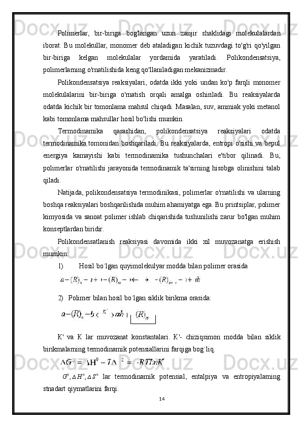 Polimerlar,   bir-biriga   bog'langan   uzun   zanjir   shaklidagi   molekulalardan
iborat.   Bu   molekullar,   monomer   deb   ataladigan   kichik   tuzuvdagi   to'g'ri   qo'yilgan
bir-biriga   kelgan   molekulalar   yordamida   yaratiladi.   Polikondensatsiya,
polimerlarning o'rnatilishida keng qo'llaniladigan mekanizmadir.
Polikondensatsiya   reaksiyalari,   odatda   ikki   yoki   undan   ko'p   farqli   monomer
molekulalarini   bir-biriga   o'rnatish   orqali   amalga   oshiriladi.   Bu   reaksiyalarda
odatda kichik bir tomonlama mahsul chiqadi. Masalan, suv, ammiak yoki metanol
kabi tomonlama mahsullar hosil bo'lishi mumkin.
Termodinamika   qarashidan,   polikondensatsiya   reaksiyalari   odatda
termodinamika tomonidan boshqariladi. Bu reaksiyalarda, entropi o'sishi va bepul
energiya   kamayishi   kabi   termodinamika   tushunchalari   e'tibor   qilinadi.   Bu,
polimerlar   o'rnatilishi   jarayonida   termodinamik   ta'sirning   hisobga   olinishini   talab
qiladi.
Natijada, polikondensatsiya  termodinikasi, polimerlar  o'rnatilishi  va ularning
boshqa reaksiyalari boshqarilishida muhim ahamiyatga ega. Bu printsiplar, polimer
kimyosida va sanoat polimer ishlab chiqarishida tushunilishi zarur bo'lgan muhim
konseptlardan biridir.
Polikondensatlanish   reaksiyasi   davomida   ikki   xil   muvozanatga   erishish
mumkin: 
1) Hosil bo`lgan quyimolekulyar modda bilan polimer orasida 
2) Polimer bilan hosil bo`lgan siklik birikma orasida:
К '   va   К   lar   muvozanat   konstantalari.   К '-   chiziqsimon   modda   bilan   siklik
birikmalarning termodinamik potensiallarini farqiga bog`liq.∆G0,∆H	0,∆S0
  lar   termodinamik   potensial,   entalpiya   va   entropiyalarning
stnadart qiymatlarini farqi.
14