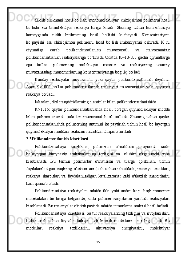 Siklik birikmani hosil bo`lishi monomolekulyar, chiziqsimon polimerni hosil
bo`lishi   esa   bimolekulyar   reaksiya   turiga   kiradi.   Shuning   uchun   konsentrasiya
kamayganda   siklik   birikmaning   hosil   bo`lishi   kuchayadi.   Konsentrasiyani
ko`payishi   esa   chiziqsimon   polimerni   hosil   bo`lish   imkoniyatini   oshiradi.   K   ni
qiymatiga   qarab   polikondensatlanish   muvozanatli   va   muvozanatsiz
polikondensatlanish reaksiyalariga bo`linadi. Odatda K=10-100 gacha qiymatlarga
ega   bo`lsa,   polimerning   molekulyar   massasi   va   reaksiyaning   unumiy
muvozanatdagi monomerlarning konsentrasiyasiga bog`liq bo`ladi.
Bunday   reaksiyalar   muvozanatli   yoki   qaytar   polikondensatlanish   deyiladi.
Agar   К>1000   bo`lsa   polikondensatlanish   reaksiyasi   muvozanatsiz   yoki   qaytmas
reaksiya bo`ladi.
Masalan, dixlorangidridlarning diaminlar bilan polikondensatlanishida
К>1015;   qaytar   polikondensatlanishda   hosil   bo`lgan   quyimolekulyar   modda
bilan   polimer   orasida   juda   tez   muvozanat   hosil   bo`ladi.   Shuning   uchun   qaytar
polikondensatlanishda   polimerning   unumini   ko`paytirish   uchun   hosil   bo`layotgan
quyimolekulyar moddani reaksion muhitdan chiqarib turiladi.
2.3 Polikondensatlanish kinetikasi
Polikondensatsiya   kinetikasi,   polimerlar   o'rnatilishi   jarayonida   sodir
bo'layotgan   kimyoaviy   reaksiyalarning   tezligini   va   uslubini   o'rganuvchi   soha
hisoblanadi.   Bu   termin   polimerlar   o'rnatilishi   va   ularga   qo'shilishi   uchun
foydalaniladigan   vaqtning   o'tishini   aniqlash   uchun   ishlatiladi,   reaksiya   tezliklari,
reaksiya   sharoitlari   va   foydalaniladigan   katalizatorlar   kabi   o'tkazish   sharoitlarini
ham qamrab o'tadi.
Polikondensatsiya   reaksiyalari   odatda   ikki   yoki   undan   ko'p   farqli   monomer
molekulalari   bir-biriga   kelganide,   katta   polimer   zanjirlarini   yaratish   reaksiyalari
hisoblanadi. Bu reaksiyalar o'tirish paytida odatda tomonlama mahsul hosil bo'ladi.
Polikondensatsiya kinetikasi, bu tur reaksiyalarning tezligini va rivojlanishini
tushuntirish   uchun   foydalaniladigan   turli   kinetik   modellarni   o'z   ichiga   oladi.   Bu
modellar,   reaksiya   tezliklarini,   aktivatsiya   energiyasini,   molekulyar
15 