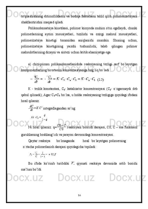 to'qnashishning ehtimolliklarini va boshqa faktorlarni tahlil qilib, polimerizatsiyani
shakllantirishni maqsad qiladi.
Polikondensatsiya kinetikasi, polimer kimyoda muhim o'rin egallaydi, chunki
polimerlarining   ayrim   xususiyatlari,   tuzilishi   va   oxirgi   mahsul   xususiyatlari,
polimerizatsiya   kinetigi   tomonidan   aniqlanishi   mumkin.   Shuning   uchun,
polimerizatsiya   kinetigining   yaxshi   tushunilishi,   talab   qilingan   polimer
mahsulotlarining dizayni va sintezi uchun kritik ahamiyatga ega.
а)   chiziqsimon   polikondensatlanishda   reaksiyaning   tezligi   sarf   bo`layotgan
komponentlarning birortasini konsentrasiyasiga bog`liq bo`ladi
К   -   tezlik   konstantasi,   С
k -   katalizator   konsentrasiyasi   ( С
k -   o`zgarmaydi   deb
qabul   qilinadi);   Agar   С
a =C
b   bo`lsa,   u   holda   reaksiyaning   tezligiga   quyidagi  ifodani
hosil qilamiz.
- dC
dt = K C 2
 integrallagandan so’ng:
Ni hosil qilamiz. q=C0−C	
C	0  reaksiyani boorish darajasi, C0, C – esa funksianl
guruhlarning boshlang’ich va jarayon davomidagi konsentrasiyasi.
Qaytar reaksiya bo`lmaganda hosil bo`layotgan polimerning
o`rtacha  polimerlanish darajasi quyidagicha topiladi:
Bu   ifoda   ko’rinib   turibdiki   P
n   qiymati   reaksiya   davomida   ortib   borishi
ma’lum bo’ldi.
16 