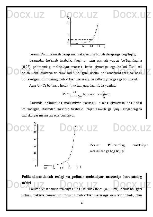1-rasm. Polimerlanish darajasini reaksiyaning borish darajasiga bog`liqligi. 
1-rasmdan   ko`rinib   turibdiki   faqat   q-   ning   qiymati   yuqori   bo`lgandagina
(0,95)   polimerning   molekulyar   massasi   katta   qiymatga   ega   bo`ladi.Turli   xil
qo`shimcha   reaksiyalar   ham   sodir   bo`lgani   uchun   polikondensatlanishda   hosil
bo`layotgan polimerning molekulyar massasi juda katta qiymatga ega bo`lmaydi.
Agar C
a <C
b  bo’lsa, u holda Pn  uchun quyidagi ifoda yoziladi:
2-rasmda   polimerning   molekulyar   massasini   r   ning   qiymatiga   bog`liqligi
ko`rsatilgan.   Rasmdan   ko`rinib   turibdiki,   faqat   Са = С b   ga   yaqinlashgandagina
molekulyar massa tez orta boshlaydi.
Polikondensatlanish   tezligi   va   polimer   molekulyar   massasiga   haroratning
ta'siri
Polikondensatlanish   reaksiyasining   issiqlik  effekti   (8-10  kal)  kichik  bo`lgani
uchun, reaksiya harorati polimerning molekulyar massasiga kam ta'sir qiladi, lekin
17 
