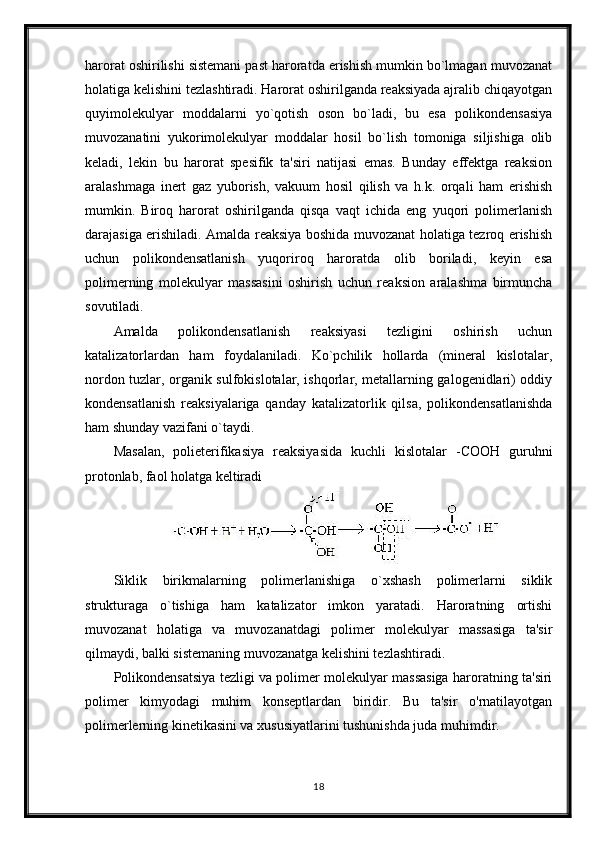 harorat oshirilishi sistemani past haroratda erishish mumkin bo`lmagan muvozanat
holatiga kelishini tezlashtiradi. Harorat oshirilganda reaksiyada ajralib chiqayotgan
quyimolekulyar   moddalarni   yo`qotish   oson   bo`ladi,   bu   esa   polikondensasiya
muvozanatini   yukorimolekulyar   moddalar   hosil   bo`lish   tomoniga   siljishiga   olib
keladi,   lekin   bu   harorat   spesifik   ta'siri   natijasi   emas.   Bunday   effektga   reaksion
aralashmaga   inert   gaz   yuborish,   vakuum   hosil   qilish   va   h.k.   orqali   ham   erishish
mumkin.   Biroq   harorat   oshirilganda   qisqa   vaqt   ichida   eng   yuqori   polimerlanish
darajasiga erishiladi. Amalda reaksiya boshida muvozanat holatiga tezroq erishish
uchun   polikondensatlanish   yuqoriroq   haroratda   olib   boriladi,   keyin   esa
polimerning   molekulyar   massasini   oshirish   uchun   reaksion   aralashma   birmuncha
sovutiladi.
Amalda   polikondensatlanish   reaksiyasi   tezligini   oshirish   uchun
katalizatorlardan   ham   foydalaniladi.   Ko`pchilik   hollarda   (mineral   kislotalar,
nordon tuzlar, organik sulfokislotalar, ishqorlar, metallarning galogenidlari) oddiy
kondensatlanish   reaksiyalariga   qanday   katalizatorlik   qilsa,   polikondensatlanishda
ham shunday vazifani o`taydi.
Masalan,   polieterifikasiya   reaksiyasida   kuchli   kislotalar   - СООН   guruhni
protonlab, faol holatga keltiradi
Siklik   birikmalarning   polimerlanishiga   o`xshash   polimerlarni   siklik
strukturaga   o`tishiga   ham   katalizator   imkon   yaratadi.   Haroratning   ortishi
muvozanat   holatiga   va   muvozanatdagi   polimer   molekulyar   massasiga   ta'sir
qilmaydi, balki sistemaning muvozanatga kelishini tezlashtiradi.
Polikondensatsiya tezligi va polimer molekulyar massasiga haroratning ta'siri
polimer   kimyodagi   muhim   konseptlardan   biridir.   Bu   ta'sir   o'rnatilayotgan
polimerlerning kinetikasini va xususiyatlarini tushunishda juda muhimdir.
18 