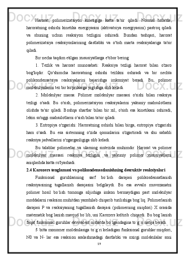 Harorat,   polimerizatsiyon   kinetigiga   katta   ta'sir   qiladi.   Normal   holatda,
haroratning   oshishi   kinetika   energiyasini   (aktivatsiya   energiyasini)   pastroq   qiladi
va   shuning   uchun   reaksiyon   tezligini   oshiradi.   Bundan   tashqari,   harorat
polimerizatsiya   reaksiyonlarining   dastlabki   va   o'tish   marta   reaksiyalariga   ta'sir
qiladi.
Bir necha taqdim etilgan xususiyatlarga e'tibor bering:
1.   Tezlik   va   harorat   munosabati:   Reaksiya   tezligi   harorat   bilan   o'zaro
bog'liqdir.   Qo'shimcha   haroratning   oshishi   tezlikni   oshiradi   va   bir   nechta
polikondensatsiya   reaksiyalarini   bajarishga   imkoniyat   beradi.   Bu,   polimer
molekulyalarini tez bir ko'prikarga yig'ishga olib keladi.
2.   Molekulyar   massa:   Polimer   molekulyar   massasi   o'sishi   bilan   reaksiya
tezligi   o'sadi.   Bu   o'sish,   polimerizatsiyon   reaksiyalarini   yakuniy   mahsulotlarni
olishda   ta'sir   qiladi.   Boshqa   shartlar   bilan   bir   xil,   o'sish   esa   kinetikani   oshiradi,
lekin so'nggi mahsulotlarni o'sish bilan ta'sir qiladi.
3.   Entropiya   o'zgarishi:   Haroratning   oshishi   bilan   birga,   entropiya   o'zgarishi
ham   o'sadi.   Bu   esa   sistemning   o'zida   qonunlarini   o'zgartiradi   va   shu   sababli
reaksiya jadvallarini o'zgarganligiga olib keladi.
Bu   talablar   polimerlar   va   ularning   sintezida   muhimdir.   Harorat   va   polimer
molekulyar   massasi   reaksiya   tezligini   va   yakuniy   polimer   xususiyatlarni
aniqlashda katta ro'lyashadi.
2.4 Karozers tenglamasi va polikondensatlanishning desruktiv reaksiyalari
Funksional   guruhlarining   sarf   bo`lish   darajasi   polikosdensatlanish
reaksiyasining   tugallanish   darajasini   belgilaydi.   Bu   esa   avvalo   muvozanatni
polimer   hosil   bo`lish   tomonga   siljishiga   imkon   bermaydigan   past   molekulyar
moddalarni reaksion muhitdan yaxshilab chiqarib turilishiga bog`liq. Polimerlanish
darajasi   P   va   reaksiyaning   tugallanish   darajasi   (polimerning   miqdori)   X   orasida
matematik bog`lanish mavjud bo`lib, uni Karozers keltirib chiqardi. Bu bog`lanish
faqat funksional guruhlar ekvivalent nisbatda bo`lgandagina to`g`ri natija beradi.
f- bitta monomer molekulasiga to`g`ri keladigan funksional guruhlar miqdori,
N0   va   N-   lar   esa   reaksion   aralashmadagi   dastlabki   va   oxirgi   molekulalar   soni
19 