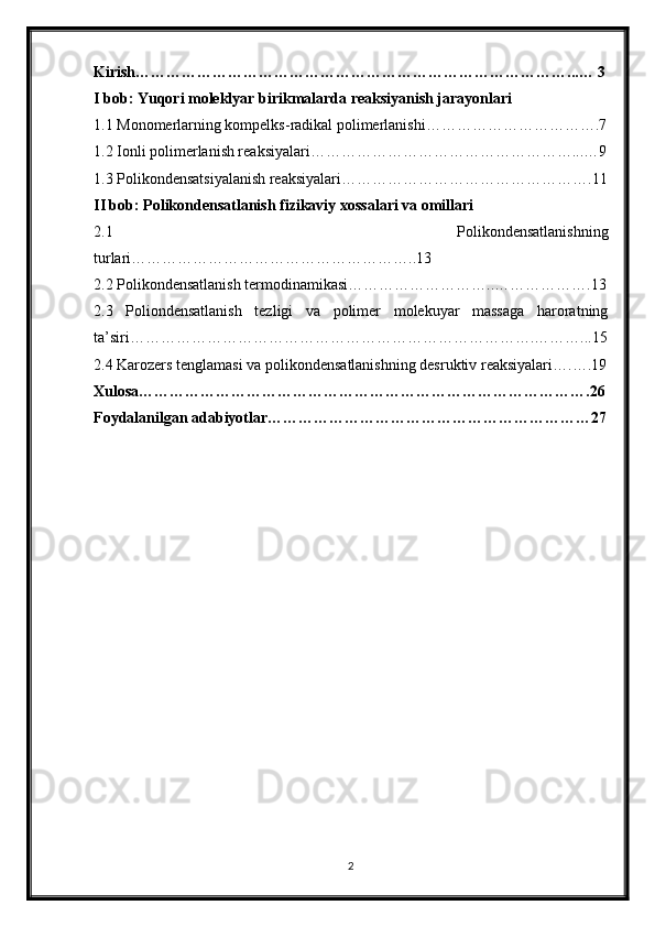 Kirish…………………………………………………………………………...… 3
I bob: Yuqori moleklyar birikmalarda reaksiyanish jarayonlari
1.1 Monomerlarning kompelks-radikal polimerlanishi…………………………….7
1.2 Ionli polimerlanish reaksiyalari……………………………………………...…9
1.3 Polikondensatsiyalanish reaksiyalari………………………………………….11
II bob: Polikondensatlanish fizikaviy xossalari va omillari
2.1   Polikondensatlanishning
turlari………………………………………………..13
2.2 Polikondensatlanish termodinamikasi………………………..……………….13
2.3   Poliondensatlanish   tezligi   va   polimer   molekuyar   massaga   haroratning
ta’siri…………………………………………………………………….………...15
2.4 Karozers tenglamasi va polikondensatlanishning desruktiv reaksiyalari….….19
Xulosa…………………………………………………………………………….26
Foydalanilgan adabiyotlar………………………………………………………27
2 
