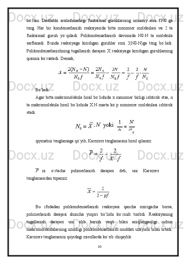 bo`lsin.   Dastlabki   aralashmadagi   funksional   guruhlarning   umumiy   soni   f.N0   ga
teng.   Har   bir   kondensatlanish   reaksiyasida   bitta   monomer   molekulasi   va   2   ta
funksional   guruh   yo`qoladi.   Polikondensatlanish   davomida   N0-N   ta   molekula
sarflanadi.   Bunda   reaksiyaga   kirishgan   guruhlar   soni   2(N0-N)ga   teng   bo`ladi.
Polikondensatlanishning   tugallanish   darajasi   X   reaksiyaga   kirishgan   guruhlarning
qismini ko`rsatadi. Demak,
Bo’ladi.
Agar bitta makromolekula hosil bo`lishida x monomer birligi ishtirok etsa,   n
ta   makromolekula   hosil   bo`lishida   X.N   marta   ko`p   monomer   molekulasi   ishtirok
etadi:
qiymatini   tenglamaga   qo`yib,   Karozers   tenglamasini   hosil   qilamiz:
P   ni   o`rtacha   polimerlanish   darajasi   deb,   uni   Karozers
tenglamasidan  topamiz:
Bu   ifodadan   polikondensatlanish   reaksiyasi   qancha   oxirigacha   borsa,
polimerlanish   darajasi   shuncha   yuqori   bo’lishi   ko`rinib   turibdi.   Reaksiyaning
tugallanish   darajasi   uni   olib   borish   vaqti   bilan   aniqlanganligi   uchun
makromolekulalarning uzunligi polikondensatlanish muddati uzayishi bilan ortadi.
Karozers tenglamasini quyidagi misollarda ko`rib chiqaylik:
20 