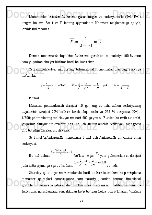 Monomerlar   bittadan   funksional   guruh   tutgan   va   reaksiya   to`la   (f=1,   Р=1)
ketgan   bo`lsin.   Bu   f   va   P   larning   qiymatlarini   Karozers   tenglamasiga   qo`yib,
kuyidagini topamiz:
Demak, monomerda faqat bitta funksional guruh bo`lsa, reaksiya 100 % ketsa
ham yuqorimolekulyar birikma hosil bo`lmas ekan.
2)   Ekvimolekulyar   miqdordagi   bifunksional   monomerlar   orasidagi   reaksiya
ma'lumki,
Bo’ladi.
Masalan,   polimerlanish   darajasi   10   ga   teng   bo`lishi   uchun   reaksiyaning
tugallanish   darajasi   90%   bo`lishi   kerak,   faqat   reaksiya   99,8   %   borganda,   X=(1-
1/500) polimerlaning molekulyar massasi 500 ga yetadi. Bundan ko`rinib turibdiki,
yuqorimolekulyar   birikmalarni   hosil   bo`lishi   uchun   amalda   reaksiyani   oxirigacha
olib borishga harakat qilish kerak.
3)   3   mol   bifunksionalli   monomerni   2   mol   uch   funksionalli   birikmalar   bilan
reaksiyasi.
Bu   hol   uchun     bo’ladi.   Agar   P
n
  yani   poliimerlanish   darajasi
juda katta qiymatga ega bo’lsa ham  bo’ladi.
Shunday   qilib,   agar   makromolekula   hosil   bo`lishida   cheksiz   ko`p   miqdorda
monomer   qoldiqlari   qatnashganda   ham   nazariy   jihatdan   hamma   funksional
guruhlarni reaksiyaga qatnashishi mumkin emas. Fizik ma'no jihatdan, monomerda
funksional   guruhlarining   soni   ikkidan   ko`p   bo`lgan   holda   uch   o`lchamli   "cheksiz
21 