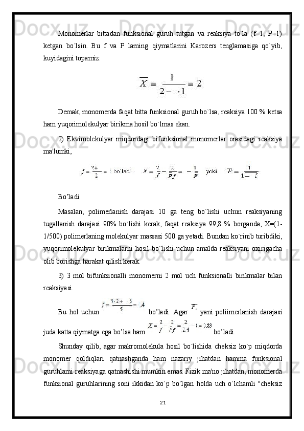 Monomerlar   bittadan   funksional   guruh   tutgan   va   reaksiya   to`la   (f=1,   Р=1)
ketgan   bo`lsin.   Bu   f   va   P   larning   qiymatlarini   Karozers   tenglamasiga   qo`yib,
kuyidagini topamiz:
Demak, monomerda faqat bitta funksional guruh bo`lsa, reaksiya 100 % ketsa
ham yuqorimolekulyar birikma hosil bo`lmas ekan.
2)   Ekvimolekulyar   miqdordagi   bifunksional   monomerlar   orasidagi   reaksiya
ma'lumki,
Bo’ladi.
Masalan,   polimerlanish   darajasi   10   ga   teng   bo`lishi   uchun   reaksiyaning
tugallanish   darajasi   90%   bo`lishi   kerak,   faqat   reaksiya   99,8   %   borganda,   X=(1-
1/500) polimerlaning molekulyar massasi 500 ga yetadi. Bundan ko`rinib turibdiki,
yuqorimolekulyar   birikmalarni   hosil   bo`lishi   uchun   amalda   reaksiyani   oxirigacha
olib borishga harakat qilish kerak.
3)   3   mol   bifunksionalli   monomerni   2   mol   uch   funksionalli   birikmalar   bilan
reaksiyasi.
Bu   hol   uchun     bo’ladi.   Agar   P
n
  yani   poliimerlanish   darajasi
juda katta qiymatga ega bo’lsa ham  bo’ladi.
Shunday   qilib,   agar   makromolekula   hosil   bo`lishida   cheksiz   ko`p   miqdorda
monomer   qoldiqlari   qatnashganda   ham   nazariy   jihatdan   hamma   funksional
guruhlarni reaksiyaga qatnashishi mumkin emas. Fizik ma'no jihatdan, monomerda
funksional   guruhlarining   soni   ikkidan   ko`p   bo`lgan   holda   uch   o`lchamli   "cheksiz
21