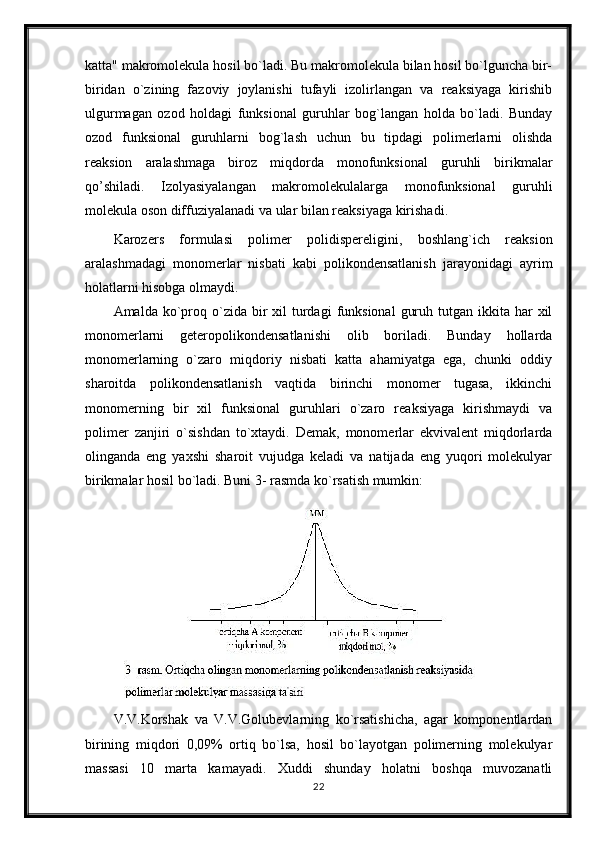 katta" makromolekula hosil bo`ladi. Bu makromolekula bilan hosil bo`lguncha bir-
biridan   o`zining   fazoviy   joylanishi   tufayli   izolirlangan   va   reaksiyaga   kirishib
ulgurmagan   ozod   holdagi   funksional   guruhlar   bog`langan   holda   bo`ladi.   Bunday
ozod   funksional   guruhlarni   bog`lash   uchun   bu   tipdagi   polimerlarni   olishda
reaksion   aralashmaga   biroz   miqdorda   monofunksional   guruhli   birikmalar
qo’shiladi.   Izolyasiyalangan   makromolekulalarga   monofunksional   guruhli
molekula oson diffuziyalanadi va ular bilan reaksiyaga kirishadi.
Karozers   formulasi   polimer   polidispereligini,   boshlang`ich   reaksion
aralashmadagi   monomerlar   nisbati   kabi   polikondensatlanish   jarayonidagi   ayrim
holatlarni hisobga olmaydi.
Amalda  ko`proq o`zida  bir   xil   turdagi   funksional   guruh  tutgan  ikkita  har   xil
monomerlarni   geteropolikondensatlanishi   olib   boriladi.   Bunday   hollarda
monomerlarning   o`zaro   miqdoriy   nisbati   katta   ahamiyatga   ega,   chunki   oddiy
sharoitda   polikondensatlanish   vaqtida   birinchi   monomer   tugasa,   ikkinchi
monomerning   bir   xil   funksional   guruhlari   o`zaro   reaksiyaga   kirishmaydi   va
polimer   zanjiri   o`sishdan   to`xtaydi.   Demak,   monomerlar   ekvivalent   miqdorlarda
olinganda   eng   yaxshi   sharoit   vujudga   keladi   va   natijada   eng   yuqori   molekulyar
birikmalar hosil bo`ladi. Buni 3- rasmda ko`rsatish mumkin:
V.V.Korshak   va   V.V.Golubevlarning   ko`rsatishicha,   agar   komponentlardan
birining   miqdori   0,09%   ortiq   bo`lsa,   hosil   bo`layotgan   polimerning   molekulyar
massasi   10   marta   kamayadi.   Xuddi   shunday   holatni   boshqa   muvozanatli
22 