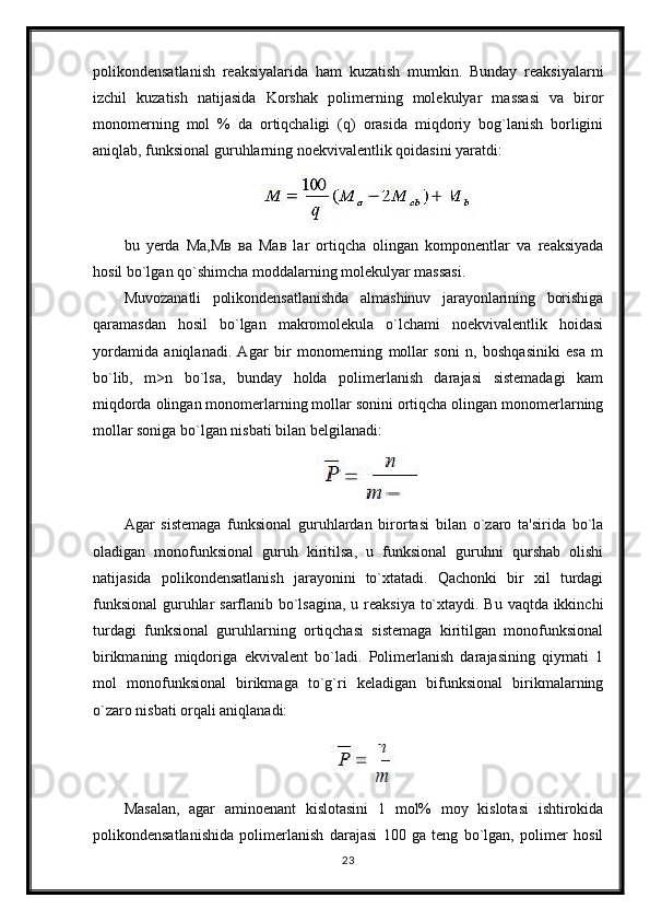 polikondensatlanish   reaksiyalarida   ham   kuzatish   mumkin.   Bunday   reaksiyalarni
izchil   kuzatish   natijasida   Korshak   polimerning   molekulyar   massasi   va   biror
monomerning   mol   %   da   ortiqchaligi   (q)   orasida   miqdoriy   bog`lanish   borligini
aniqlab, funksional guruhlarning noekvivalentlik qoidasini yaratdi:
bu   yerda   Ма,Мв   ва   Мав   lar   ortiqcha   olingan   komponentlar   va   reaksiyada
hosil bo`lgan qo`shimcha moddalarning molekulyar massasi. 
Muvozanatli   polikondensatlanishda   almashinuv   jarayonlarining   borishiga
qaramasdan   hosil   bo`lgan   makromolekula   o`lchami   noekvivalentlik   hoidasi
yordamida   aniqlanadi.   Agar   bir   monomerning   mollar   soni   n,   boshqasiniki   esa   m
bo`lib,   m>n   bo`lsa,   bunday   holda   polimerlanish   darajasi   sistemadagi   kam
miqdorda olingan monomerlarning mollar sonini ortiqcha olingan monomerlarning
mollar soniga bo`lgan nisbati bilan belgilanadi:
Agar   sistemaga   funksional   guruhlardan   birortasi   bilan   o`zaro   ta'sirida   bo`la
oladigan   monofunksional   guruh   kiritilsa,   u   funksional   guruhni   qurshab   olishi
natijasida   polikondensatlanish   jarayonini   to`xtatadi.   Qachonki   bir   xil   turdagi
funksional  guruhlar  sarflanib bo`lsagina,  u reaksiya to`xtaydi. Bu vaqtda ikkinchi
turdagi   funksional   guruhlarning   ortiqchasi   sistemaga   kiritilgan   monofunksional
birikmaning   miqdoriga   ekvivalent   bo`ladi.   Polimerlanish   darajasining   qiymati   1
mol   monofunksional   birikmaga   to`g`ri   keladigan   bifunksional   birikmalarning
o`zaro nisbati orqali aniqlanadi:
Masalan,   agar   aminoenant   kislotasini   1   mol%   moy   kislotasi   ishtirokida
polikondensatlanishida   polimerlanish   darajasi   100   ga   teng   bo`lgan,   polimer   hosil
23 