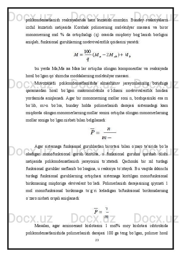 polikondensatlanish   reaksiyalarida   ham   kuzatish   mumkin.   Bunday   reaksiyalarni
izchil   kuzatish   natijasida   Korshak   polimerning   molekulyar   massasi   va   biror
monomerning   mol   %   da   ortiqchaligi   (q)   orasida   miqdoriy   bog`lanish   borligini
aniqlab, funksional guruhlarning noekvivalentlik qoidasini yaratdi:
bu   yerda   Ма,Мв   ва   Мав   lar   ortiqcha   olingan   komponentlar   va   reaksiyada
hosil bo`lgan qo`shimcha moddalarning molekulyar massasi. 
Muvozanatli   polikondensatlanishda   almashinuv   jarayonlarining   borishiga
qaramasdan   hosil   bo`lgan   makromolekula   o`lchami   noekvivalentlik   hoidasi
yordamida   aniqlanadi.   Agar   bir   monomerning   mollar   soni   n,   boshqasiniki   esa   m
bo`lib,   m>n   bo`lsa,   bunday   holda   polimerlanish   darajasi   sistemadagi   kam
miqdorda olingan monomerlarning mollar sonini ortiqcha olingan monomerlarning
mollar soniga bo`lgan nisbati bilan belgilanadi:
Agar   sistemaga   funksional   guruhlardan   birortasi   bilan   o`zaro   ta'sirida   bo`la
oladigan   monofunksional   guruh   kiritilsa,   u   funksional   guruhni   qurshab   olishi
natijasida   polikondensatlanish   jarayonini   to`xtatadi.   Qachonki   bir   xil   turdagi
funksional  guruhlar  sarflanib bo`lsagina,  u reaksiya to`xtaydi. Bu vaqtda ikkinchi
turdagi   funksional   guruhlarning   ortiqchasi   sistemaga   kiritilgan   monofunksional
birikmaning   miqdoriga   ekvivalent   bo`ladi.   Polimerlanish   darajasining   qiymati   1
mol   monofunksional   birikmaga   to`g`ri   keladigan   bifunksional   birikmalarning
o`zaro nisbati orqali aniqlanadi:
Masalan,   agar   aminoenant   kislotasini   1   mol%   moy   kislotasi   ishtirokida
polikondensatlanishida   polimerlanish   darajasi   100   ga   teng   bo`lgan,   polimer   hosil
23