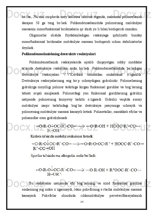 bo`lsa, 2% mol  miqdorda moy kislotasi  ishtirok etganda, maksimal  polimerlanish
darajasi   50   ga   teng   bo`ladi.   Polikondensatlanishda   polimerning   molekulyar
massasini monofunksional birikmalarni qo`shish yo`li bilan boshqarish mumkin.
Oligomerlar   olishda   foydalaniladigan   reaksiyaga   qobiliyatli   bunday
monofunksional   birikmalar   molekulyar   massani   boshqarish   uchun   stabilizatorlar
deyiladi.
Polikondensatlanishning destruktiv reaksiyalari
Polikondensatlanish   reaksiyalarida   ajralib   chiqayotgan   oddiy   moddalar
ta'sirida   destruksiya   reaksiyasi   sodir   bo`ladi.   Polikondensatlanishda   bo`ladigan
destruksiya   reaksiyalari   V.V.Korshak   tomonidan   mukammal   o`rganildi.
Destruksiya   reaksiyalarining   eng   ko`p   uchraydigani   gidrolizdir.   Polimerlarning
gidrolizga   moyilligi   polimer   tarkibiga   kirgan   funksional   guruhlar   va   bog`larning
tabiati   orqali   aniqlanadi.   Polimerdagi   yon   funksional   guruhlarning   gidrolizi
natijasida   polimerning   kimyoviy   tarkibi   o`zgaradi.   Gidroliz   vaqtida   asosiy
molekulyar   zanjir   tarkibidagi   bog`lar   destruksiya   jarayoniga   uchraydi   va
polimerning molekulyar massasi kamayib ketadi. Poliasetallar, murakkab efirlar va
poliamidlar oson gidrolizlanadi:
Bu   reaksiyalar   natijasida   efir   bog`larining   va   ozod   funksional   guruhlar
sonlarining yig`indisi o`zgarmaydi, lekin poliefirning o`rtacha molekulyar massasi
kamayadi.   Poliefirlar   olinishida   ichkimolekulyar   pereeterifikasiyalanish
24 