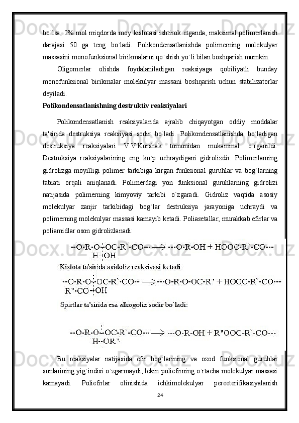bo`lsa, 2% mol  miqdorda moy kislotasi  ishtirok etganda, maksimal  polimerlanish
darajasi   50   ga   teng   bo`ladi.   Polikondensatlanishda   polimerning   molekulyar
massasini monofunksional birikmalarni qo`shish yo`li bilan boshqarish mumkin.
Oligomerlar   olishda   foydalaniladigan   reaksiyaga   qobiliyatli   bunday
monofunksional   birikmalar   molekulyar   massani   boshqarish   uchun   stabilizatorlar
deyiladi.
Polikondensatlanishning destruktiv reaksiyalari
Polikondensatlanish   reaksiyalarida   ajralib   chiqayotgan   oddiy   moddalar
ta'sirida   destruksiya   reaksiyasi   sodir   bo`ladi.   Polikondensatlanishda   bo`ladigan
destruksiya   reaksiyalari   V.V.Korshak   tomonidan   mukammal   o`rganildi.
Destruksiya   reaksiyalarining   eng   ko`p   uchraydigani   gidrolizdir.   Polimerlarning
gidrolizga   moyilligi   polimer   tarkibiga   kirgan   funksional   guruhlar   va   bog`larning
tabiati   orqali   aniqlanadi.   Polimerdagi   yon   funksional   guruhlarning   gidrolizi
natijasida   polimerning   kimyoviy   tarkibi   o`zgaradi.   Gidroliz   vaqtida   asosiy
molekulyar   zanjir   tarkibidagi   bog`lar   destruksiya   jarayoniga   uchraydi   va
polimerning molekulyar massasi kamayib ketadi. Poliasetallar, murakkab efirlar va
poliamidlar oson gidrolizlanadi:
Bu   reaksiyalar   natijasida   efir   bog`larining   va   ozod   funksional   guruhlar
sonlarining yig`indisi o`zgarmaydi, lekin poliefirning o`rtacha molekulyar massasi
kamayadi.   Poliefirlar   olinishida   ichkimolekulyar   pereeterifikasiyalanish
24