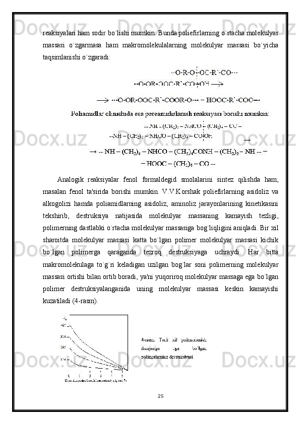 reaksiyalari ham sodir bo`lishi mumkin. Bunda poliefirlarning o`rtacha molekulyar
massasi   o`zgarmasa   ham   makromolekulalarning   molekulyar   massasi   bo`yicha
taqsimlanishi o`zgaradi:
Analogik   reaksiyalar   fenol   formaldegid   smolalarini   sintez   qilishda   ham,
masalan   fenol   ta'sirida   borishi   mumkin.   V.V.Korshak   poliefirlarning   asidoliz   va
alkogolizi   hamda   poliamidlarning   asidoliz,   aminoliz   jarayonlarining   kinetikasini
tekshirib,   destruksiya   natijasida   molekulyar   massaning   kamayish   tezligi,
polimerning dastlabki o`rtacha molekulyar massasiga bog`liqligini aniqladi. Bir xil
sharoitda   molekulyar   massasi   katta   bo`lgan   polimer   molekulyar   massasi   kichik
bo`lgan   polimerga   qaraganda   tezroq   destruksiyaga   uchraydi.   Har   bitta
makromolekulaga   to`g`ri   keladigan   uzilgan   bog`lar   soni   polimerning   molekulyar
massasi ortishi bilan ortib boradi, ya'ni yuqoriroq molekulyar massaga ega bo`lgan
polimer   destruksiyalanganida   uning   molekulyar   massasi   keskin   kamayishi
kuzatiladi (4-rasm).
25 