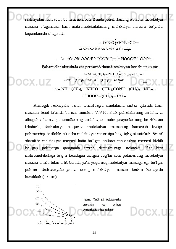 reaksiyalari ham sodir bo`lishi mumkin. Bunda poliefirlarning o`rtacha molekulyar
massasi   o`zgarmasa   ham   makromolekulalarning   molekulyar   massasi   bo`yicha
taqsimlanishi o`zgaradi:
Analogik   reaksiyalar   fenol   formaldegid   smolalarini   sintez   qilishda   ham,
masalan   fenol   ta'sirida   borishi   mumkin.   V.V.Korshak   poliefirlarning   asidoliz   va
alkogolizi   hamda   poliamidlarning   asidoliz,   aminoliz   jarayonlarining   kinetikasini
tekshirib,   destruksiya   natijasida   molekulyar   massaning   kamayish   tezligi,
polimerning dastlabki o`rtacha molekulyar massasiga bog`liqligini aniqladi. Bir xil
sharoitda   molekulyar   massasi   katta   bo`lgan   polimer   molekulyar   massasi   kichik
bo`lgan   polimerga   qaraganda   tezroq   destruksiyaga   uchraydi.   Har   bitta
makromolekulaga   to`g`ri   keladigan   uzilgan   bog`lar   soni   polimerning   molekulyar
massasi ortishi bilan ortib boradi, ya'ni yuqoriroq molekulyar massaga ega bo`lgan
polimer   destruksiyalanganida   uning   molekulyar   massasi   keskin   kamayishi
kuzatiladi (4-rasm).
25