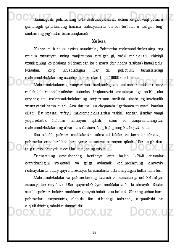 Shuningdek, polimerning to`la destruksiyalanishi   uchun  ketgan vaqt   polimer
gomologik   qatorlarining   hamma   fraksiyalarida   bir   xil   bo`ladi,   u   uzilgan   bog`
sonlarining yig`indisi bilan aniqlanadi. 
Xulosa
Xulosa   qilib   shuni   aytish   mumkinki,   Polimerlar   makromolekulasining   eng
muhim   xususiyati   uning   zanjirsimon   tuzilganligi,   ya'ni   molekulani   chiziqli
uzunligining   ko`ndalang   o`lchamidan   ko`p   marta   (bir   necha   tartibga)   kattaligidir.
Masalan,   ko`p   ishlatiladigan   Har   xil   polietilen   tasmalaridagi
makromolekulalarning uzunligi diametridan 1000-10000 marta katta.
Makromolekulaning   zanjirsimon   tuzilganligidan   polimer   moddalari   quyi
molekulali   moddalarnikidan   butunlay   farqlanuvchi   xossalarga   ega   bo`lib,   ular
quyidagilar:   -makromolekulalarning   zanjirsimon   tuzilishi   ularda   egiluvchanlik
xususiyatini  barpo qiladi. Ana shu ma'lum chegarada ilgarlanma mustaqil  harakat
qiladi.   Bu   xossasi   tufayli   makromolekulalardan   tashkil   topgan   jismlar   yangi
yuqorielastik   holatini   namoyon   qiladi;   -uzun   va   zanjirsimonligidan
makromolekulalarning o`zaro ta'sirlashuvi, bog`liqligining kuchi juda katta.
Shu   sababli   polimer   moddalardan   xilma-xil   tolalar   va   tasmalar   olinadi;   -
polimerlar   eruvchanlikda   ham   yangi   xususiyat   namoyon   qiladi.   Ular   to`g`ridan-
to`g`ri eriy olmaydi. Avval bo`kadi, so`ng eriydi.
Eritmasining   qovushqoqligi   benihoya   katta   bo`lib   1-2%li   eritmalar
oquvchanligini   yo`qotadi   va   gelga   aylanadi;   -polimerlarning   kimyoviy
reaksiyalarida oddiy quyi molekulyar birikmalarda uchramaydigan hollar ham bor.
Makromolekulalar   va   polimerlarning   tuzilish   va   xossalariga   oid   keltirilgan
xususiyatlari   noyobdir.   Ular   quyimolekulyar   moddalarda   bo`la   olmaydi.   Shular
sababli polimer holatni moddaning noyob holati desa bo`ladi. Shuning uchun ham,
polimerlar   kimyosining   alohida   fan   sifatidagi   tadsisoti,   o`rganilishi   va
o`qitilishining sababi tushunarlidir.
26 