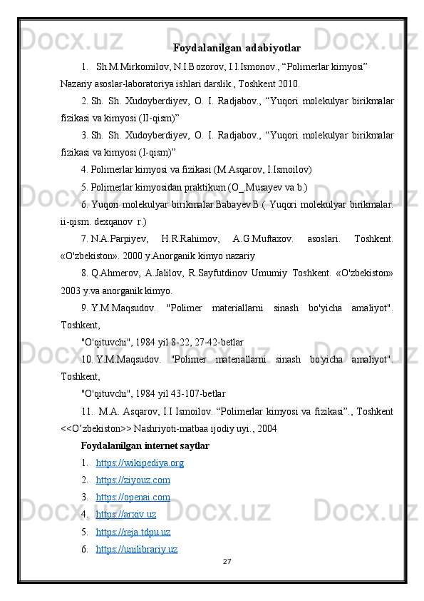 Foydalanilgan adabiyotlar
1. Sh.M.Mirkomilov, N.I.Bozorov, I.I.Ismonov., “Polimerlar kimyosi” 
Nazariy asoslar-laboratoriya ishlari darslik., Toshkent 2010.
2. Sh.   Sh.   Xudoyberdiyev,   O.   I.   Radjabov.,   “Yuqori   molekulyar   birikmalar
fizikasi va kimyosi (II-qism)”
3. Sh.   Sh.   Xudoyberdiyev,   O.   I.   Radjabov.,   “Yuqori   molekulyar   birikmalar
fizikasi va kimyosi (I-qism)”
4. Polimerlar kimyosi va fizikasi (M.Asqarov, I.Ismoilov)
5. Polimerlar kimyosidan praktikum (O_.Musayev va b.)
6. Yuqori   molekulyar   birikmalar.Babayev.B.(   Yuqori   molekulyar   birikmalar.
ii-qism. dexqanov  r.)
7. N.A.Parpiyev,   H.R.Rahimov,   A.G.Muftaxov.   asoslari.   Toshkent.
«O'zbekiston». 2000 y.Anorganik kimyo nazariy 
8. Q.Ahmerov,   A.Jalilov,   R.Sayfutdinov   Umumiy   Toshkent.   «O'zbekiston»
2003 y.va anorganik kimyo.
9. Y.M.Maqsudov.   "Polimer   materiallarni   sinash   bo'yicha   amaliyot".
Toshkent,
"O'qituvchi", 1984 yil 8-22, 27-42-betlar
10. Y.M.Maqsudov.   "Polimer   materiallarni   sinash   bo'yicha   amaliyot".
Toshkent,
"O'qituvchi", 1984 yil 43-107-betlar
11.   M.A. Asqarov, I.I Ismoilov. “Polimerlar kimyosi va fizikasi”., Toshkent
<<O’zbekiston>> Nashriyoti-matbaa ijodiy uyi., 2004
Foydalanilgan internet saytlar
1. https://wikipediya.org   
2. https://ziyouz.com     
3. https://openai.com   
4. https://arxiv.uz   
5. https://reja.tdpu.uz   
6. https://unilibrariy.uz   
27