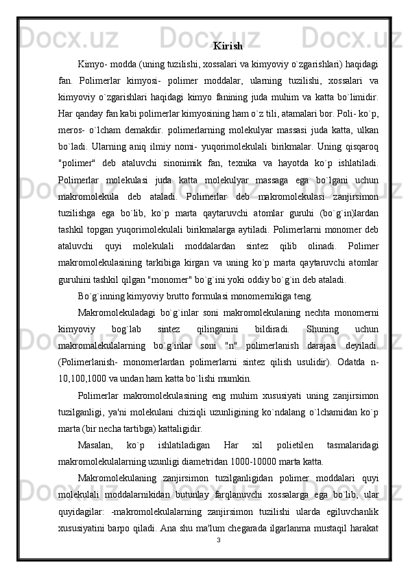 Kirish
Kimyo- modda (uning tuzilishi, xossalari va kimyoviy o`zgarishlari) haqidagi
fan.   Polimerlar   kimyosi-   polimer   moddalar,   ularning   tuzilishi,   xossalari   va
kimyoviy   o`zgarishlari   haqidagi   kimyo   fanining   juda   muhim   va   katta   bo`limidir.
Har qanday fan kabi polimerlar kimyosining ham o`z tili, atamalari bor. Poli- ko`p,
meros-   o`lcham   demakdir.   polimerlarning   molekulyar   massasi   juda   katta,   ulkan
bo`ladi.   Ularning   aniq   ilmiy   nomi-   yuqorimolekulali   birikmalar.   Uning   qisqaroq
"polimer"   deb   ataluvchi   sinonimik   fan,   texnika   va   hayotda   ko`p   ishlatiladi.
Polimerlar   molekulasi   juda   katta   molekulyar   massaga   ega   bo`lgani   uchun
makromolekula   deb   ataladi.   Polimerlar   deb   makromolekulasi   zanjirsimon
tuzilishga   ega   bo`lib,   ko`p   marta   qaytaruvchi   atomlar   guruhi   (bo`g`in)lardan
tashkil  topgan  yuqorimolekulali   birikmalarga  aytiladi.  Polimerlarni   monomer   deb
ataluvchi   quyi   molekulali   moddalardan   sintez   qilib   olinadi.   Polimer
makromolekulasining   tarkibiga   kirgan   va   uning   ko`p   marta   qaytaruvchi   atomlar
guruhini tashkil qilgan "monomer" bo`g`ini yoki oddiy bo`g`in deb ataladi.
Bo`g`inning kimyoviy brutto formulasi monomernikiga teng.
Makromolekuladagi   bo`g`inlar   soni   makromolekulaning   nechta   monomerni
kimyoviy   bog`lab   sintez   qilinganini   bildiradi.   Shuning   uchun
makromalekulalarning   bo`g`inlar   soni   "n"   polimerlanish   darajasi   deyiladi.
(Polimerlanish-   monomerlardan   polimerlarni   sintez   qilish   usulidir).   Odatda   n-
10,100,1000 va undan ham katta bo`lishi mumkin.
Polimerlar   makromolekulasining   eng   muhim   xususiyati   uning   zanjirsimon
tuzilganligi,   ya'ni   molekulani   chiziqli   uzunligining   ko`ndalang   o`lchamidan   ko`p
marta (bir necha tartibga) kattaligidir.
Masalan,   ko`p   ishlatiladigan   Har   xil   polietilen   tasmalaridagi
makromolekulalarning uzunligi diametridan 1000-10000 marta katta.
Makromolekulaning   zanjirsimon   tuzilganligidan   polimer   moddalari   quyi
molekulali   moddalarnikidan   butunlay   farqlanuvchi   xossalarga   ega   bo`lib,   ular
quyidagilar:   -makromolekulalarning   zanjirsimon   tuzilishi   ularda   egiluvchanlik
xususiyatini  barpo qiladi. Ana shu ma'lum chegarada ilgarlanma mustaqil  harakat
3 