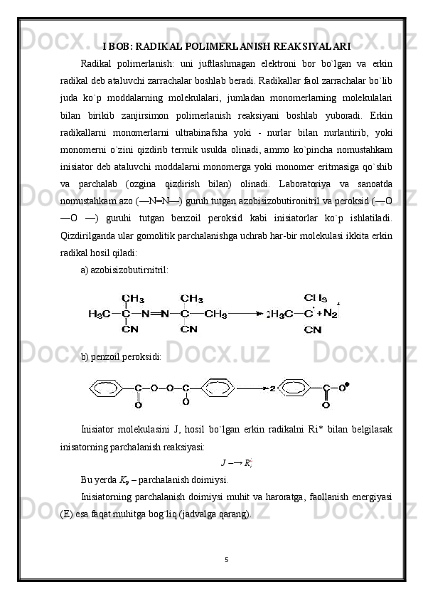 I BOB: RADIKAL POLIMERLANISH REAKSIYALARI
Radikal   polimerlanish:   uni   juftlashmagan   elektroni   bor   bo`lgan   va   erkin
radikal deb ataluvchi zarrachalar boshlab beradi. Radikallar faol zarrachalar bo`lib
juda   ko`p   moddalarning   molekulalari,   jumladan   monomerlarning   molekulalari
bilan   birikib   zanjirsimon   polimerlanish   reaksiyani   boshlab   yuboradi.   Erkin
radikallarni   monomerlarni   ultrabinafsha   yoki   -   nurlar   bilan   nurlantirib,   yoki
monomerni   o`zini   qizdirib   termik   usulda   olinadi,   ammo   ko`pincha   nomustahkam
inisiator   deb   ataluvchi   moddalarni   monomerga   yoki   monomer   eritmasiga   qo`shib
va   parchalab   (ozgina   qizdirish   bilan)   olinadi.   Laboratoriya   va   sanoatda
nomustahkam azo (—N=N—) guruh tutgan azobisizobutironitril va peroksid (—О
—О   —)   guruhi   tutgan   benzoil   peroksid   kabi   inisiatorlar   ko`p   ishlatiladi.
Qizdirilganda ular gomolitik parchalanishga uchrab har-bir molekulasi ikkita erkin
radikal hosil qiladi:
a) azobisizobutirnitril:
b) penzoil peroksidi:
Inisiator   molekulasini   J,   hosil   bo`lgan   erkin   radikalni   Ri*   bilan   belgilasak
inisatorning parchalanish reaksiyasi:
J − → R
i¿
Bu yerda  K
p  – parchalanish doimiysi.
Inisiatorning parchalanish doimiysi muhit va haroratga, faollanish energiyasi
(E) esa faqat muhitga bog`liq (jadvalga qarang).
5 
