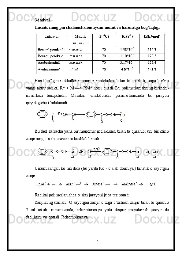 3-jadval.
Inisiatorning parchalanish doimiysini muhit va haroratga bog’liqligi
Hosil   bo`lgan   radikallar   monomer   molekulasi   bilan   to`qnashib,   unga   birikib
yangi aktiv radikal R* +   М   —> R М * hosil qiladi. Bu polimerlanishning birinchi-
inisiirlash   bosqichidir.   Masalan:   vinilxloridni   polimerlanishida   bu   jarayon
quyidagicha ifodalanadi:
Bu faol zarracha yana bir monomer molekulasi bilan to`qnashib, uni biriktirib
zanjirning o`sish jarayonini boshlab beradi.
Umumlashgan ko`rinishda (bu yerda Ko`- o`sish doimiysi) kinetik o`sayotgan
zanjir.
Radikal polimerlanishda o`sish jarayoni juda tez boradi.
Zanjirning uzilishi: O`sayotgan zanjir o`ziga o`xshash zanjir bilan to`qnashib
2   xil   uslub-   mexanizmda,   rekombinasiya   yoki   disproporsiyalanish   jarayonida
faolligini yo`qotadi. Rekombinasiya:
6 