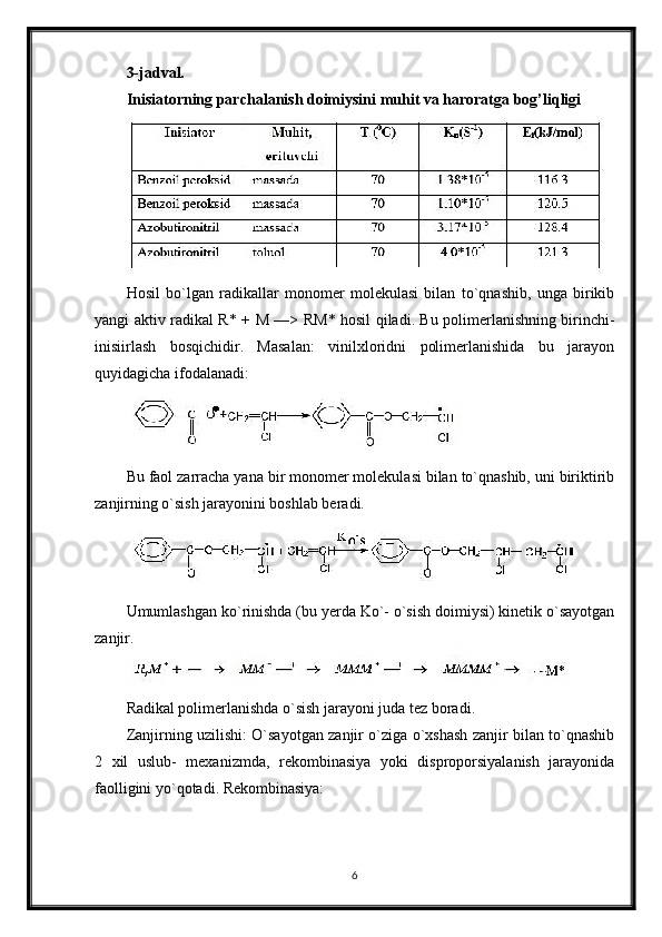3-jadval.
Inisiatorning parchalanish doimiysini muhit va haroratga bog’liqligi
Hosil   bo`lgan   radikallar   monomer   molekulasi   bilan   to`qnashib,   unga   birikib
yangi aktiv radikal R* +   М   —> R М * hosil qiladi. Bu polimerlanishning birinchi-
inisiirlash   bosqichidir.   Masalan:   vinilxloridni   polimerlanishida   bu   jarayon
quyidagicha ifodalanadi:
Bu faol zarracha yana bir monomer molekulasi bilan to`qnashib, uni biriktirib
zanjirning o`sish jarayonini boshlab beradi.
Umumlashgan ko`rinishda (bu yerda Ko`- o`sish doimiysi) kinetik o`sayotgan
zanjir.
Radikal polimerlanishda o`sish jarayoni juda tez boradi.
Zanjirning uzilishi: O`sayotgan zanjir o`ziga o`xshash zanjir bilan to`qnashib
2   xil   uslub-   mexanizmda,   rekombinasiya   yoki   disproporsiyalanish   jarayonida
faolligini yo`qotadi. Rekombinasiya:
6
