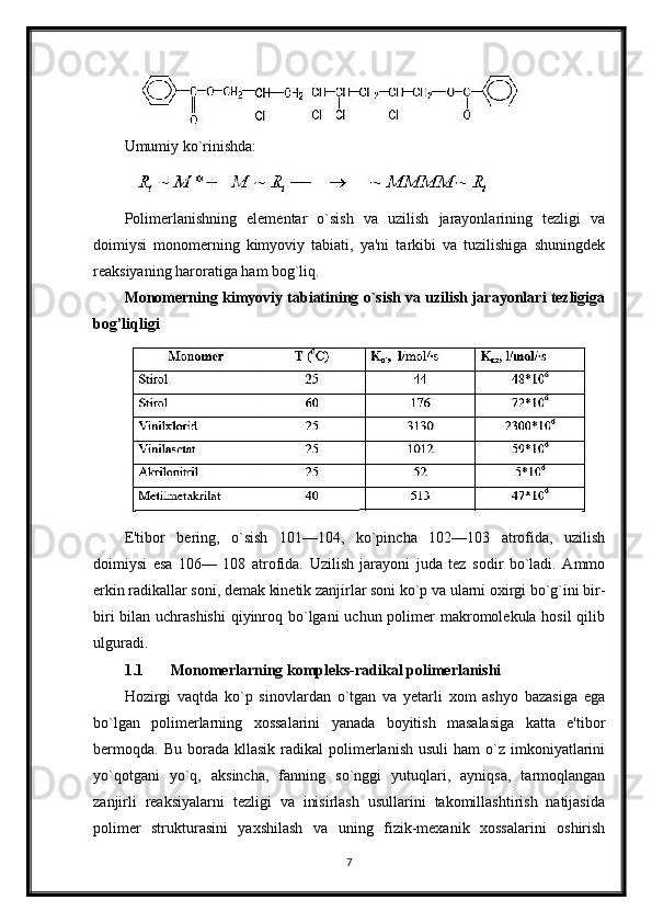 Umumiy ko`rinishda:
Polimerlanishning   elementar   o`sish   va   uzilish   jarayonlarining   tezligi   va
doimiysi   monomerning   kimyoviy   tabiati,   ya'ni   tarkibi   va   tuzilishiga   shuningdek
reaksiyaning haroratiga ham bog`liq.
Monomerning kimyoviy tabiatining o`sish va uzilish jarayonlari tezligiga
bog’liqligi
E'tibor   bering,   o`sish   101—104,   ko`pincha   102—103   atrofida,   uzilish
doimiysi   esa   106—   108   atrofida.   Uzilish   jarayoni   juda   tez   sodir   bo`ladi.   Ammo
erkin radikallar soni, demak kinetik zanjirlar soni ko`p va ularni oxirgi bo`g`ini bir-
biri  bilan uchrashishi  qiyinroq bo`lgani uchun polimer makromolekula hosil  qilib
ulguradi.
1.1 Monomerlarning kompleks-radikal polimerlanishi
Hozirgi   vaqtda   ko`p   sinovlardan   o`tgan   va   yetarli   xom   ashyo   bazasiga   ega
bo`lgan   polimerlarning   xossalarini   yanada   boyitish   masalasiga   katta   e'tibor
bermoqda.   Bu  borada  kllasik  radikal  polimerlanish  usuli  ham   o`z  imkoniyatlarini
yo`qotgani   yo`q,   aksincha,   fanning   so`nggi   yutuqlari,   ayniqsa,   tarmoqlangan
zanjirli   reaksiyalarni   tezligi   va   inisirlash   usullarini   takomillashtirish   natijasida
polimer   strukturasini   yaxshilash   va   uning   fizik-mexanik   xossalarini   oshirish
7 