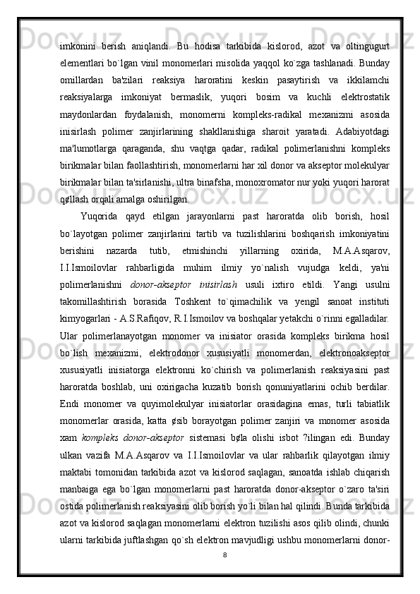 imkonini   berish   aniqlandi.   Bu   hodisa   tarkibida   kislorod,   azot   va   oltingugurt
elementlari bo`lgan vinil monomerlari misolida yaqqol ko`zga tashlanadi. Bunday
omillardan   ba'zilari   reaksiya   haroratini   keskin   pasaytirish   va   ikkilamchi
reaksiyalarga   imkoniyat   bermaslik,   yuqori   bosim   va   kuchli   elektrostatik
maydonlardan   foydalanish,   monomerni   kompleks-radikal   mexanizmi   asosida
inisirlash   polimer   zanjirlarining   shakllanishiga   sharoit   yaratadi.   Adabiyotdagi
ma'lumotlarga   qaraganda,   shu   vaqtga   qadar,   radikal   polimerlanishni   kompleks
birikmalar bilan faollashtirish, monomerlarni har xil donor va akseptor molekulyar
birikmalar bilan ta'sirlanishi, ultra binafsha, monoxromator nur yoki yuqori harorat
q¢llash orqali amalga oshirilgan.
Yuqorida   qayd   etilgan   jarayonlarni   past   haroratda   olib   borish,   hosil
bo`layotgan   polimer   zanjirlarini   tartib   va   tuzilishlarini   boshqarish   imkoniyatini
berishini   nazarda   tutib,   etmishinchi   yillarning   oxirida,   M.A.Asqarov,
I.I.Ismoilovlar   rahbarligida   muhim   ilmiy   yo`nalish   vujudga   keldi,   ya'ni
polimerlanishni   donor-akseptor   inisirlash   usuli   ixtiro   etildi.   Yangi   usulni
takomillashtirish   borasida   Toshkent   to`qimachilik   va   yengil   sanoat   instituti
kimyogarlari - A.S.Rafiqov, R.I.Ismoilov va boshqalar yetakchi o`rinni egalladilar.
Ular   polimerlanayotgan   monomer   va   inisiator   orasida   kompleks   birikma   hosil
bo`lish   mexanizmi,   elektrodonor   xususiyatli   monomerdan,   elektronoakseptor
xususiyatli   inisiatorga   elektronni   ko`chirish   va   polimerlanish   reaksiyasini   past
haroratda   boshlab,   uni   oxirigacha   kuzatib   borish   qonuniyatlarini   ochib   berdilar.
Endi   monomer   va   quyimolekulyar   inisiatorlar   orasidagina   emas,   turli   tabiatlik
monomerlar   orasida,   katta   ¢sib   borayotgan   polimer   zanjiri   va   monomer   asosida
xam   kompleks   donor-akseptor   sistemasi   b¢la   olishi   isbot   ?ilingan   edi.   Bunday
ulkan   vazifa   M.A.Asqarov   va   I.I.Ismoilovlar   va   ular   rahbarlik   qilayotgan   ilmiy
maktabi  tomonidan tarkibida azot  va kislorod saqlagan,  sanoatda  ishlab chiqarish
manbaiga   ega   bo`lgan   monomerlarni   past   haroratda   donor-akseptor   o`zaro   ta'siri
ostida polimerlanish reaksiyasini olib borish yo`li bilan hal qilindi. Bunda tarkibida
azot va kislorod saqlagan monomerlarni elektron tuzilishi asos qilib olindi, chunki
ularni tarkibida juftlashgan qo`sh elektron mavjudligi ushbu monomerlarni donor-
8 