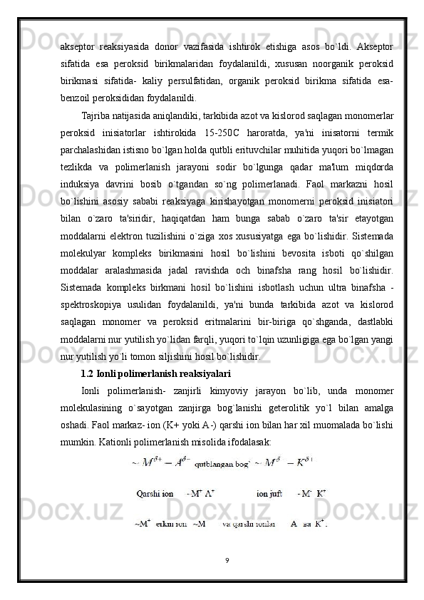 akseptor   reaksiyasida   donor   vazifasida   ishtirok   etishiga   asos   bo`ldi.   Akseptor
sifatida   esa   peroksid   birikmalaridan   foydalanildi,   xususan   noorganik   peroksid
birikmasi   sifatida-   kaliy   persulfatidan,   organik   peroksid   birikma   sifatida   esa-
benzoil peroksididan foydalanildi.
Tajriba natijasida aniqlandiki, tarkibida azot va kislorod saqlagan monomerlar
peroksid   inisiatorlar   ishtirokida   15-250 С   haroratda,   ya'ni   inisatorni   termik
parchalashidan istisno bo`lgan holda qutbli erituvchilar muhitida yuqori bo`lmagan
tezlikda   va   polimerlanish   jarayoni   sodir   bo`lgunga   qadar   ma'lum   miqdorda
induksiya   davrini   bosib   o`tgandan   so`ng   polimerlanadi.   Faol   markazni   hosil
bo`lishini   asosiy   sababi   reaksiyaga   kirishayotgan   monomerni   peroksid   inisiatori
bilan   o`zaro   ta'siridir,   haqiqatdan   ham   bunga   sabab   o`zaro   ta'sir   etayotgan
moddalarni   elektron   tuzilishini   o`ziga   xos   xususiyatga   ega   bo`lishidir.   Sistemada
molekulyar   kompleks   birikmasini   hosil   bo`lishini   bevosita   isboti   qo`shilgan
moddalar   aralashmasida   jadal   ravishda   och   binafsha   rang   hosil   bo`lishidir.
Sistemada   kompleks   birkmani   hosil   bo`lishini   isbotlash   uchun   ultra   binafsha   -
spektroskopiya   usulidan   foydalanildi,   ya'ni   bunda   tarkibida   azot   va   kislorod
saqlagan   monomer   va   peroksid   eritmalarini   bir-biriga   qo`shganda,   dastlabki
moddalarni nur yutilish yo`lidan farqli, yuqori to`lqin uzunligiga ega bo`lgan yangi
nur yutilish yo`li tomon siljishini hosil bo`lishidir.
1.2 Ionli polimerlanish reaksiyalari
Ionli   polimerlanish-   zanjirli   kimyoviy   jarayon   bo`lib,   unda   monomer
molekulasining   o`sayotgan   zanjirga   bog`lanishi   geterolitik   yo`l   bilan   amalga
oshadi. Faol markaz- ion (K+ yoki A-) qarshi ion bilan har xil muomalada bo`lishi
mumkin.  Kationli polimerlanish misolida ifodalasak :
9 