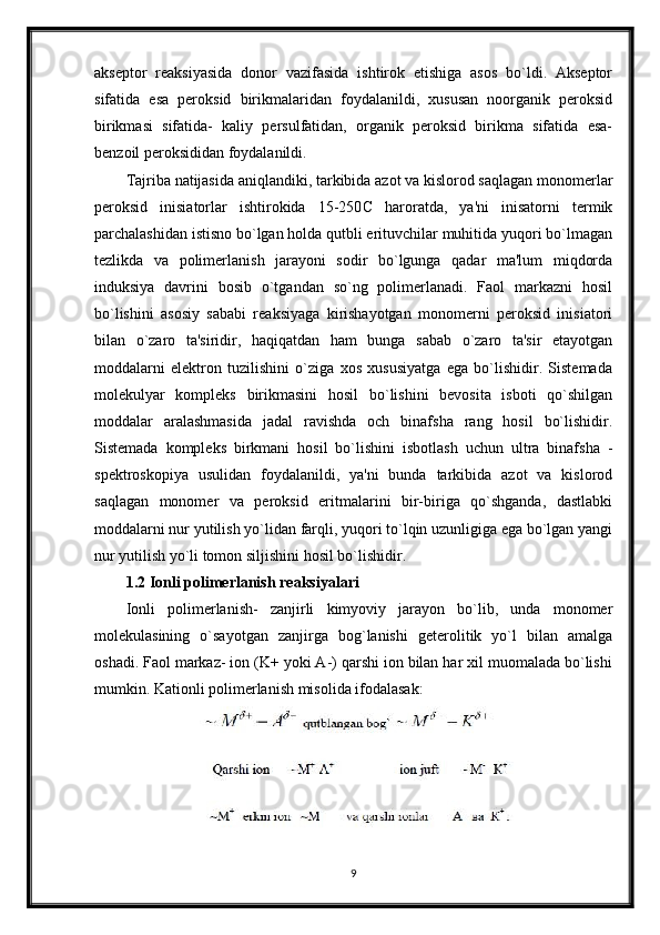akseptor   reaksiyasida   donor   vazifasida   ishtirok   etishiga   asos   bo`ldi.   Akseptor
sifatida   esa   peroksid   birikmalaridan   foydalanildi,   xususan   noorganik   peroksid
birikmasi   sifatida-   kaliy   persulfatidan,   organik   peroksid   birikma   sifatida   esa-
benzoil peroksididan foydalanildi.
Tajriba natijasida aniqlandiki, tarkibida azot va kislorod saqlagan monomerlar
peroksid   inisiatorlar   ishtirokida   15-250 С   haroratda,   ya'ni   inisatorni   termik
parchalashidan istisno bo`lgan holda qutbli erituvchilar muhitida yuqori bo`lmagan
tezlikda   va   polimerlanish   jarayoni   sodir   bo`lgunga   qadar   ma'lum   miqdorda
induksiya   davrini   bosib   o`tgandan   so`ng   polimerlanadi.   Faol   markazni   hosil
bo`lishini   asosiy   sababi   reaksiyaga   kirishayotgan   monomerni   peroksid   inisiatori
bilan   o`zaro   ta'siridir,   haqiqatdan   ham   bunga   sabab   o`zaro   ta'sir   etayotgan
moddalarni   elektron   tuzilishini   o`ziga   xos   xususiyatga   ega   bo`lishidir.   Sistemada
molekulyar   kompleks   birikmasini   hosil   bo`lishini   bevosita   isboti   qo`shilgan
moddalar   aralashmasida   jadal   ravishda   och   binafsha   rang   hosil   bo`lishidir.
Sistemada   kompleks   birkmani   hosil   bo`lishini   isbotlash   uchun   ultra   binafsha   -
spektroskopiya   usulidan   foydalanildi,   ya'ni   bunda   tarkibida   azot   va   kislorod
saqlagan   monomer   va   peroksid   eritmalarini   bir-biriga   qo`shganda,   dastlabki
moddalarni nur yutilish yo`lidan farqli, yuqori to`lqin uzunligiga ega bo`lgan yangi
nur yutilish yo`li tomon siljishini hosil bo`lishidir.
1.2 Ionli polimerlanish reaksiyalari
Ionli   polimerlanish-   zanjirli   kimyoviy   jarayon   bo`lib,   unda   monomer
molekulasining   o`sayotgan   zanjirga   bog`lanishi   geterolitik   yo`l   bilan   amalga
oshadi. Faol markaz- ion (K+ yoki A-) qarshi ion bilan har xil muomalada bo`lishi
mumkin.  Kationli polimerlanish misolida ifodalasak :
9