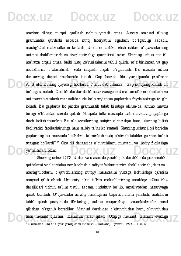 mazkur   tildagi   nutqni   egallash   uchun   yetarli   emas.   Asosiy   maqsad   tilning
grammatik   qurilishi   asosida   nutq   faoliyatini   egallash   bo‘lganligi   sababli,
mashg‘ulot   materiallarini   tanlash,   darslarni   tashkil   etish   ishlari   o‘quvchilarning
nutqini   shakllantirish   va   rivojlantirishga   qaratilishi   lozim.   Shuning   uchun   ona  tili
ma’ruza orqali emas, balki nutq ko‘rinishlarini tahlil qilish, so‘z birikmasi va gap
modellarini   o‘zlashtirish,   esda   saqlash   orqali   o‘rganiladi.   Bu   masala   ushbu
dasturning   diqqat   markazida   turadi.   Gap   haqida   fikr   yuritilganda   professor
A. G‘ulomovning quyidagi fikrlarini o‘rinli deb bilamiz: “Gap nutqning kichik bir
bo‘lagi sanaladi. Ona tili darslarida til nazariyasiga oid ma’lumotlarni isbotlash va
uni mustahkamlash maqsadida juda ko‘p saylanma gaplardan foydalanishga to‘g‘ri
keladi.   Bu   gaplarda   ko‘pincha   grammatik   talab   hisobga   olinsa-da,   ammo   mavzu
birligi   e’tibordan   chetda   qoladi.   Natijada   bitta   mashqda   turli   mavzudagi   gaplarga
duch   kelish   mumkin.   Bu   o‘quvchilarning   nutqini   o‘stirishga   ham,   ularning   bilish
faoliyatini faollashtirishga ham salbiy ta’sir ko‘rsatadi. Shuning uchun iloji boricha
gaplarning bir mavzuda bo‘lishini ta’minlash nutq o‘stirish talablariga mos bo‘lib
tushgan bo‘lardi”   9
.   Ona tili darslarida o‘quvchilarni mustaqil va ijodiy fikrlashga
yo‘naltirish lozim.
Shuning uchun DTS, dastur va u asosida yaratilajak darsliklarda grammatik
qoidalarni yodlatishdan voz kechish, ijodiy tafakkur tarzini shakllantirish, dars va
mashg‘ulotlarni   o‘quvchilarning   nutqiy   malakasini   yuzaga   keltirishga   qaratish
maqsad   qilib   olindi.   Umumiy   o‘rta   ta’lim   maktablarining   amaldagi   «Ona   tili»
darsliklari   uchun   ta’lim   usuli,   asosan,   induktiv   bo‘lib,   amaliyotdan   nazariyaga
qarab   boriladi.   O‘quvchilar   amaliy   mashqlarni   bajarish,   matn   yaratish,   matnlarni
tahlil   qilish   jarayonida   fikrlashga,   xulosa   chiqarishga,   umumlashmalar   hosil
qilishga   o‘rganib   boradilar.   Mavjud   darsliklar   o‘qituvchidan   ham,   o‘quvchidan
ham   mehnat   qilishni,   izlanishni   talab   qiladi.   Ozgiga   mehnat,   izlanish   evaziga
9
   G ʻ ulomov   A .  Ona   tili   o ʻ qitish   prinsiplari   va   metodlari .  –  Toshkent ,  O ʻ qituvchi  , 1992.  –  B .  38-39.
10 
