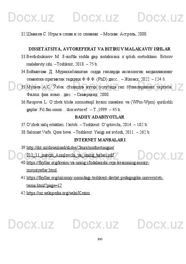 32. Шмаков С. Игры в слова и со словами. – Москва: Астрель, 2000.
DISSETATSIYA, AVTOREFERAT VA BITIRUV MALAKAVIY ISHLAR
33. Berdishukurov   M.   8-sinfda   sodda   gap   sintaksisini   o`qitish   metodikasi.   Bitiruv
malakaviy ishi. –Toshkent, 2018. – 75 b.
34. Бойматова   Д.   Мураккаблашган   содда   гапларда   аксиологик   модалликнинг
семантик-прагматик тадқиқи.Ф.Ф.Ф. (PhD) дисс... – Жиззах, 2022. – 124 б.
35. Мусаев   А.С.   Ўзбек   сўзлашув   нутқи   услубида   гап   бўлакларининг   тартиби.
Филол. фан. номз....дис.. – Самарқанд: 2000.
36. Raupova   L.   O`zbek   tilida   nomustaqil   kesim   masalasi   va   (WPm-Wpm)   qurilishli
gaplar. Fil.fan.nomz…diss.avtoref.  – T.,1999.  –  45 b.
BADIIY ADABIYOTLAR
37. O‘zbek xalq ertaklari. I kitob. – Toshkent: O‘qituvchi, 2014. –  102 b .
38. Salomat Vafo. Qora beva. – Toshkent: Yangi asr avlodi, 2011.  – 262 b.
INTERNET MANBALARI
39. http://iht.uz/download/slides/2kurs/mothertongue/   
011_11_mavzu_Aniqlovchi_va_uning_turlari.pdf
40. https://fayllar.org/kesim-va-uning-ifodalanishi-reja-kesimning-asosiy-   
xususiyatlar.html .
41. https://fayllar.org/nizomiy-nomidagi-toshkent-davlat-pedagogika-universiteti-   
termi.html?page=17
42. https://uz.wikipedia.org/wiki/Kesim    .
100 