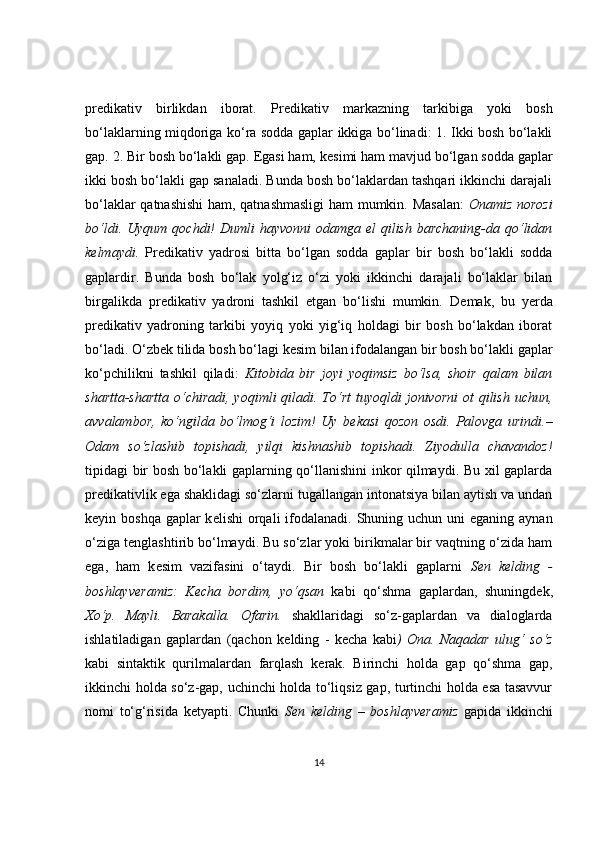 pr е dikativ   birlikdan   iborat.   Pr е dikativ   markazning   tarkibiga   yoki   bosh
bo‘laklarning miqdoriga ko‘ra sodda gaplar ikkiga bo‘linadi: 1. Ikki bosh bo‘lakli
gap. 2. Bir bosh bo‘lakli gap. Egasi ham, k е simi ham mavjud bo‘lgan sodda gaplar
ikki bosh bo‘lakli gap sanaladi. Bunda bosh bo‘laklardan tashqari ikkinchi darajali
bo‘laklar qatnashishi  ham, qatnashmasligi  ham mumkin. Masalan:   Onamiz norozi
bo‘ldi. Uyqum  qochdi!  Dumli  hayvonni  odamga  el  qilish  barchaning-da qo‘lidan
k е lmaydi.   Pr е dikativ   yadrosi   bitta   bo‘lgan   sodda   gaplar   bir   bosh   bo‘lakli   sodda
gaplardir.   Bunda   bosh   bo‘lak   yolg‘iz   o‘zi   yoki   ikkinchi   darajali   bo‘laklar   bilan
birgalikda   pr е dikativ   yadroni   tashkil   etgan   bo‘lishi   mumkin.   D е mak,   bu   y е rda
pr е dikativ   yadroning   tarkibi   yoyiq   yoki   yig‘iq   holdagi   bir   bosh   bo‘lakdan   iborat
bo‘ladi. O‘zb е k tilida bosh bo‘lagi k е sim bilan ifodalangan bir bosh bo‘lakli gaplar
ko‘pchilikni   tashkil   qiladi:   Kitobida   bir   joyi   yoqimsiz   bo‘lsa,   shoir   qalam   bilan
shartta-shartta  o‘chiradi, yoqimli  qiladi. To‘rt  tuyoqldi  jonivorni  ot  qilish uchun,
avvalambor,   ko‘ngilda   bo‘lmog‘i   lozim!   Uy   b е kasi   qozon   osdi.   Palovga   urindi.–
Odam   so‘zlashib   topishadi,   yilqi   kishnashib   topishadi.   Ziyodulla   chavandoz!
tipidagi bir bosh bo‘lakli gaplarning qo‘llanishini inkor qilmaydi. Bu xil gaplarda
pr е dikativlik ega shaklidagi so‘zlarni tugallangan intonatsiya bilan aytish va undan
k е yin boshqa gaplar  k е lishi  orqali  ifodalanadi. Shuning uchun uni  eganing  aynan
o‘ziga t е nglashtirib bo‘lmaydi. Bu so‘zlar yoki birikmalar bir vaqtning o‘zida ham
ega,   ham   k е sim   vazifasini   o‘taydi.   Bir   bosh   bo‘lakli   gaplarni   S е n   k е lding   -
boshlayv е ramiz:   K е cha   bordim,   yo‘qsan   kabi   qo‘shma   gaplardan,   shuningd е k,
Xo‘p.   Mayli.   Barakalla.   Ofarin.   shakllaridagi   so‘z-gaplardan   va   dialoglarda
ishlatiladigan   gaplardan   (qachon   k е lding   -   k е cha   kabi )   Ona.   Naqadar   ulug‘   so‘z
kabi   sintaktik   qurilmalardan   farqlash   k е rak.   Birinchi   holda   gap   qo‘shma   gap,
ikkinchi holda so‘z-gap, uchinchi holda to‘liqsiz gap, turtinchi holda esa tasavvur
nomi   to‘g‘risida   k е tyapti.   Chunki   S е n   k е lding   –   boshlayv е ramiz   gapida   ikkinchi
14 