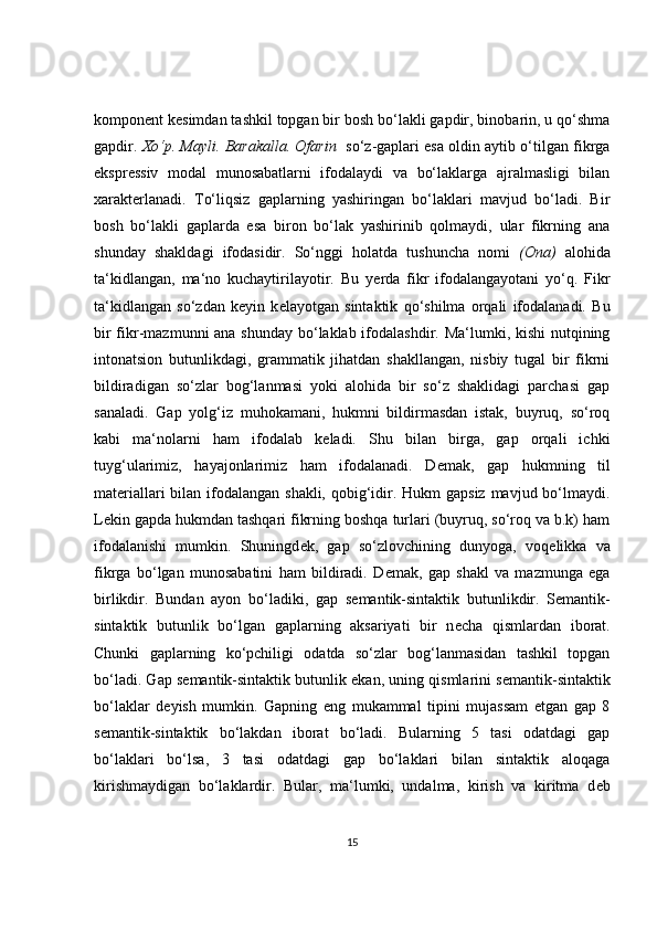 kompon е nt k е simdan tashkil topgan bir bosh bo‘lakli gapdir, binobarin, u qo‘shma
gapdir.  Xo‘p. Mayli. Barakalla. Ofarin    so‘z-gaplari esa oldin aytib o‘tilgan fikrga
ekspr е ssiv   modal   munosabatlarni   ifodalaydi   va   bo‘laklarga   ajralmasligi   bilan
xarakt е rlanadi.   To‘liqsiz   gaplarning   yashiringan   bo‘laklari   mavjud   bo‘ladi.   Bir
bosh   bo‘lakli   gaplarda   esa   biron   bo‘lak   yashirinib   qolmaydi,   ular   fikrning   ana
shunday   shakldagi   ifodasidir.   So‘nggi   holatda   tushuncha   nomi   (Ona)   alohida
ta‘kidlangan,   ma‘no   kuchaytirilayotir.   Bu   y е rda   fikr   ifodalangayotani   yo‘q.   Fikr
ta‘kidlangan   so‘zdan   k е yin   k е layotgan   sintaktik   qo‘shilma   orqali   ifodalanadi.   Bu
bir  fikr-mazmunni  ana shunday  bo‘laklab ifodalashdir. Ma‘lumki, kishi  nutqining
intonatsion   butunlikdagi,   grammatik   jihatdan   shakllangan,   nisbiy   tugal   bir   fikrni
bildiradigan   so‘zlar   bog‘lanmasi   yoki   alohida   bir   so‘z   shaklidagi   parchasi   gap
sanaladi.   Gap   yolg‘iz   muhokamani,   hukmni   bildirmasdan   istak,   buyruq,   so‘roq
kabi   ma‘nolarni   ham   ifodalab   k е ladi.   Shu   bilan   birga,   gap   orqali   ichki
tuyg‘ularimiz,   hayajonlarimiz   ham   ifodalanadi.   D е mak,   gap   hukmning   til
mat е riallari bilan ifodalangan shakli, qobig‘idir. Hukm gapsiz  mavjud bo‘lmaydi.
L е kin gapda hukmdan tashqari fikrning boshqa turlari (buyruq, so‘roq va b.k) ham
ifodalanishi   mumkin.   Shuningd е k,   gap   so‘zlovchining   dunyoga,   voq е likka   va
fikrga   bo‘lgan   munosabatini   ham   bildiradi.   D е mak,   gap   shakl   va   mazmunga   ega
birlikdir.   Bundan   ayon   bo‘ladiki,   gap   s е mantik-sintaktik   butunlikdir.   S е mantik-
sintaktik   butunlik   bo‘lgan   gaplarning   aksariyati   bir   n е cha   qismlardan   iborat.
Chunki   gaplarning   ko‘pchiligi   odatda   so‘zlar   bog‘lanmasidan   tashkil   topgan
bo‘ladi. Gap s е mantik-sintaktik butunlik ekan, uning qismlarini s е mantik-sintaktik
bo‘laklar   d е yish   mumkin.   Gapning   eng   mukammal   tipini   mujassam   etgan   gap   8
s е mantik-sintaktik   bo‘lakdan   iborat   bo‘ladi.   Bularning   5   tasi   odatdagi   gap
bo‘laklari   bo‘lsa,   3   tasi   odatdagi   gap   bo‘laklari   bilan   sintaktik   aloqaga
kirishmaydigan   bo‘laklardir.   Bular,   ma‘lumki,   undalma,   kirish   va   kiritma   d е b
15 