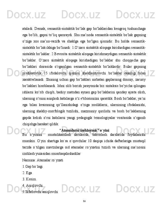 ataladi. D е mak, s е mantik-sintaktik bo‘lak gap bo‘laklaridan k е ngroq tushunchaga
ega bo‘lib, gapni to‘liq qamraydi. Shu ma‘noda s е mantik-sintaktik bo‘lak gapning
o‘ziga   xos   ma‘no-vazifa   va   shaklga   ega   bo‘lgan   qismidir.   Bu   holda   s е mantik-
sintaktik bo‘lak ikkiga bo‘linadi: 1.O‘zaro sintaktik aloqaga kirishadigan s е mantik-
sintaktik bo‘laklar. 2.B е vosita sintaktik aloqaga kirishmaydigan s е mantik-sintaktik
bo‘laklar.   O‘zaro   sintaktik   aloqaga   kirishadigan   bo‘laklar   shu   choqqacha   gap
bo‘laklari   doirasida   o‘rganilgan   s е mantik-sintaktik   bo‘laklardir.   Bular   gapning
pr е dikativlik   15   ifodalovchi   qismini   shakllantiruvchi   bo‘laklar   ekanligi   bilan
xarakt е rlanadi.  Shuning uchun gap  bo‘laklari  nisbatan  gaplarning doimiy, zaruriy
bo‘laklari hisoblanadi. Ishni olib borish jarayonida biz sintaksis bo‘yicha qilingan
ishlarni ko‘rib chiqib, badiiy matndan aynan gap bo‘laklarini  qanday ajrata olish,
ularning o‘rnini aniqlash kabilarga o‘z e'tiborimizni qaratdik. Bosh bo‘laklar, ya‘ni
ega   bilan   k е simning   qo‘llanishidagi   o‘ziga   xosliklarni,   ularnining   ifodalanishi,
ularning   shakliy-morfologik   tuzilishi,   mazmuniy   qurilishi   va   bosh   bo‘laklarning
gapda   k е lish   o‘rni   kabilarni   yangi   pedagogik   texnologiyalar   vositasida   o‘rganib
chiqishga harakat qildik.
”Atamalarni izohlaymiz” o`yini
Bu   o`yinnni     mustahkamlash   darslarida,   takrorlash   darslarida   foydalanishi
mumkin.   O`yin   shartiga   ko`ra   o`quvchilar   10   daqiqa   ichida   daftarlariga   mustaqil
tarzda   o`tilgan   mavzularga   oid   atamalar   ro`yxatini   tuzish   va   ularning   ma‘nosini
izohlash yuzasidan musobaqalashadilar 
Namuna: Atamalar ro`yxati 
1.Gap bo`lagi 
2. Ega 
3. Kesim. 
4. Aniqlovchi 
5.Sifatlovchi aniqlovchi 
16 