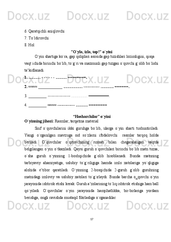 6. Qaratqichli aniqlovchi 
7. To ` ldiruvchi 
8. Hol
”O`yla, izla, top!” o`yini
O`yin shartiga ko`ra, gap qoliplari asosida gap tuzishlari lozimligini, qisqa 
vaqt ichida birinchi bo`lib, to`g`ri va mazmunli gap tuzgan o`quvchi g`olib bo`lishi
ta‘kidlanadi. 
1. ............ - - - - - - ........... ========. 
2. ≈≈≈≈ ____________ ................... ------------ ............. ======. 
3. _________ ----------------- ................ =========. 
4. _________  ≈≈≈≈ ------------- ............ ======== 
“Hasharchilar” o`yini
O`yinning jihozi:  Rasmlar, tarqatma material 
Sinf   o`quvchilarini   ikki   guruhga   bo`lib,   ularga   o`yin   sharti   tushuntiriladi.
Yangi   o`rganilgan   mavzuga   oid   so`zlarni   ifodalovchi     rasmlar   tarqoq   holda
beriladi.   O`quvchilar   o`qituvchining   ruxsati   bilan   chegaralangan   vaqtda
belgilangan o`yin o`tkaziladi. Qaysi guruh o`quvchilari birinchi bo`lib matn tuzsa,
o`sha   guruh   o`yinning   1-boshqichida   g`olib   hisoblanadi.   Bunda   matnning
tarbiyaviy   ahamiyatiga,   uslubiy   to`g`riligiga   hamda   imlo   xatolariga   yo`qligiga
alohida   e‘tibor   qaratiladi.   O`yinning   2-bosqichida   2-guruh   g`olib   guruhning
matnidagi   imloviy   va   uslubiy   xatolari   to`g`irlaydi.   Bunda   barcha   o‗quvchi   o`yin
jarayonida ishtirok etishi kerak. Guruh a‘zolarining to`liq ishtirok etishiga ham ball
qo`yiladi.   O`quvchilar   o`yin   jarayonida   hamjihatlikka,   bir-birlariga   yordam
berishga, ongli ravishda mustaqil fikrlashga o`rganadilar.
17 