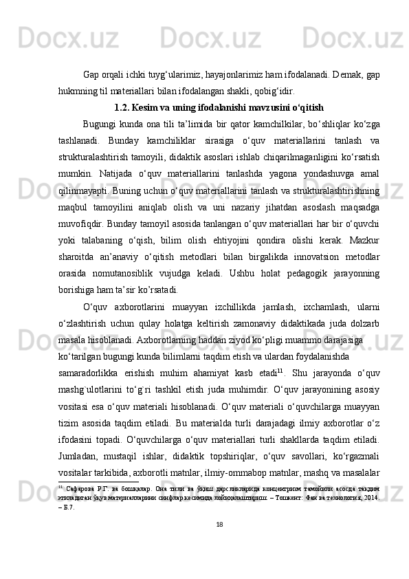 Gap orqali ichki tuyg‘ularimiz, hayajonlarimiz ham ifodalanadi. D е mak, gap
hukmning til mat е riallari bilan ifodalangan shakli, qobig‘idir.
1.2. Kesim va uning ifodalanishi mavzusini o‘qitish
Bugungi   kunda   ona   tili   ta’limida   bir   qator   kamchilkilar,   bo ‘ shliqlar   ko‘zga
tashlanadi.   Bunday   kamchiliklar   sirasiga   o‘quv   materiallarini   tanlash   va
strukturalashtirish  tamoyili, didaktik asoslari  ishlab  chiqarilmaganligini  ko‘rsatish
mumkin.   Natijada   o‘quv   materiallarini   tanlashda   yagona   yondashuvga   amal
qilinmayapti. Buning uchun o‘quv materiallarini tanlash va strukturalashtirishning
maqbul   tamoyilini   aniqlab   olish   va   uni   nazariy   jihatdan   asoslash   maqsadga
muvofiqdir. Bunday tamoyil asosida tanlangan o‘quv materiallari har bir o‘quvchi
yoki   talabaning   o‘qish,   bilim   olish   ehtiyojini   qondira   olishi   kerak.   Mazkur
sharoitda   an’anaviy   o‘qitish   metodlari   bilan   birgalikda   innovatsion   metodlar
orasida   nomutanosiblik   vujudga   keladi.   Ushbu   holat   pedagogik   jarayonning
borishiga ham ta’sir ko’rsatadi.
O‘quv   axborotlarini   muayyan   izchillikda   jamlash,   ixchamlash,   ularni
o‘zlashtirish   uchun   qulay   holatga   keltirish   zamonaviy   didaktikada   juda   dolzarb
masala hisoblanadi. Axborotlarning haddan ziyod ko‘pligi muammo darajasiga 
ko‘tarilgan bugungi kunda bilimlarni taqdim etish va ulardan foydalanishda  
samaradorlikka   erishish   muhim   ahamiyat   kasb   etadi 11
.   Shu   jarayonda   o‘quv
mashg`ulotlarini   to‘g`ri   tashkil   etish   juda   muhimdir.   O‘quv   jarayonining   asosiy
vositasi   esa   o‘quv   materiali   hisoblanadi.   O‘quv   materiali   o‘quvchilarga   muayyan
tizim   asosida   taqdim   etiladi.   Bu   materialda   turli   darajadagi   ilmiy   axborotlar   o‘z
ifodasini   topadi.   O‘quvchilarga   o‘quv   materiallari   turli   shakllarda   taqdim   etiladi.
Jumladan,   mustaqil   ishlar,   didaktik   topshiriqlar,   o‘quv   savollari,   ko‘rgazmali
vositalar tarkibida, axborotli matnlar, ilmiy-ommabop matnlar, mashq va masalalar
11
  Сафарова   Р.Г.   ва   бошқалар.   Она   тили   ва   ўқиш   дарсликларида   концентризм   тамойили   асосда   тақдим
этиладиган ўқув материалларини синфлар кесимида лойиҳалаштириш. – Тошкент: Фан ва технология, 2014.
– Б.7. 
18 