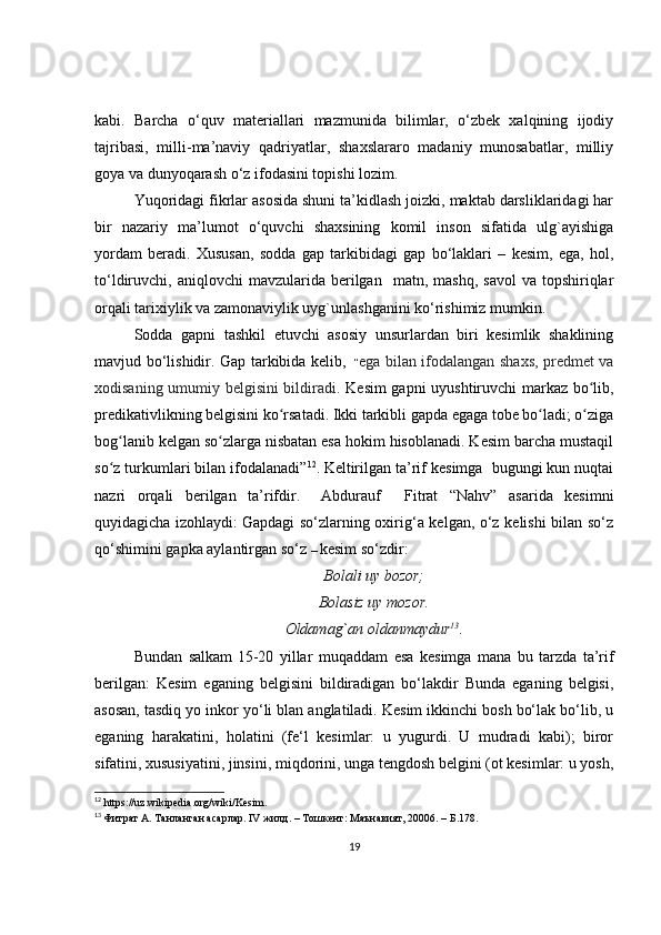 kabi.   Barcha   o‘quv   materiallari   mazmunida   bilimlar,   o‘zbek   xalqining   ijodiy
tajribasi,   milli-ma’naviy   qadriyatlar,   shaxslararo   madaniy   munosabatlar,   milliy
goya va dunyoqarash o‘z ifodasini topishi lozim.
Yuqoridagi fikrlar asosida shuni ta’kidlash joizki, maktab darsliklaridagi har
bir   nazariy   ma’lumot   o‘quvchi   shaxsining   komil   inson   sifatida   ulg`ayishiga
yordam   beradi.   Xususan,   sodda   gap   tarkibidagi   gap   bo‘laklari   –   kesim,   ega,   hol,
to‘ldiruvchi,  aniqlovchi   mavzularida  berilgan     matn,  mashq,  savol   va  topshiriqlar
orqali tarixiylik va zamonaviylik uyg`unlashganini ko‘rishimiz mumkin.
Sodda   gapni   tashkil   etuvchi   asosiy   unsurlardan   biri   kesimlik   shaklining
mavjud bo‘lishidir. Gap tarkibida kelib,     “ ega bilan ifodalangan shaxs, predmet va
xodisaning umumiy belgisini bildiradi.   Kesim gapni uyushtiruvchi markaz bo lib,ʻ
predikativlikning belgisini ko rsatadi. Ikki tarkibli gapda egaga tobe bo ladi; o ziga	
ʻ ʻ ʻ
bog lanib kelgan so zlarga nisbatan esa hokim hisoblanadi. Kesim barcha mustaqil	
ʻ ʻ
so z turkumlari bilan ifodalanadi”
ʻ 12
.   Keltirilgan ta’rif kesimga  bugungi kun nuqtai
nazri   orqali   berilgan   ta’rifdir.     Abdurauf     Fitrat   “Nahv”   asarida   kesimni
quyidagicha izohlaydi:   Gapdagi so‘zlarning oxirig‘a kelgan, o‘z kelishi bilan so‘z
qo‘shimini gapka aylantirgan so‘z  –   kesim so‘zdir:
Bolali uy bozor;
Bolasiz uy mozor.
Oldamag`an oldanmaydur 13
.  
Bundan   salkam   15-20   yillar   muqaddam   esa   kesimga   mana   bu   tarzda   ta’rif
berilgan:   Kesim   eganing   belgisini   bildiradigan   bo‘lakdir   Bunda   eganing   belgisi,
asosan, tasdiq yo inkor yo‘li blan anglatiladi. Kesim ikkinchi bosh bo‘lak bo‘lib, u
eganing   harakatini,   holatini   (fe‘l   kesimlar:   u   yugurdi.   U   mudradi   kabi);   biror
sifatini, xususiyatini, jinsini, miqdorini, unga tengdosh belgini (ot kesimlar: u yosh,
12
 https://uz.wikipedia.org/wiki/Kesim.
13
  Фитрат А. Танланган асарлар. IV жилд. – Тошкент: Маънавият, 20006. – Б.178. 
19 